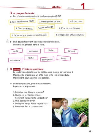 3 A propos du texte
a Ces phrases correspondent à quel paragraphe (A-D)?
l.Tu es fâché contre nous? 2. On en parle à
. , r Alex a changé-
4. C est un frimeur. 5. A
7. Qu’est-ce que vous avez contre Alex?
©
®§ b Quel adjectif convient à quelle personne? Pourquoi?
Cherchez les phrases dans le texte.
prof. 3. On est amis.
6. C’est du harcèlement.
8. Je reçois des SMS anonymes.
Ц 4 L’histoire continue
Le lendemain, dans la cour du collège, Alex montre son portable à
Maxime. Il a encore reçu un SMS, mais cette fois avec un tutu.
Maintenant, pour Maxime, tout est clair.
a Lisez les questions, puis écoutez la scène.
Répondez aux questions.
1. Qu’est-ce que Maxime propose?
2. Quelle est la réaction d'Alex?
Comment il argumente sa réaction?
3. Quel est le problème?
4. De la part de qui Alex a reçu le SMS?
5. Comment finit la conversation?
13
 
