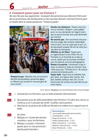 8 Comment passer pour un Parisien ?
Ne vous fiez pas aux apparences : la plupart des personnes qui sillonnent Paris sont
des ex-provinciaux, des banlieusards ou des touristes discrets. Comment font-ils pour
se fondre dans la masse parisienne ? Suivez le guide !
Pressez le pas :Marchez vite, en fulminant
derrière les poussettes, personnes âgées
ou flâneurs qui auraient le mauvais goût de
vous ralentir.
Gardez vos distances : Passez votre che­
min au moindre «Bonjour», persuadé(e)
qu'on va vous demander de l'argent (alors
que ce pauvre touriste veut juste demander
son chemin)
Ne souriez pas : Non seulement cela pour­
rait encourager des contacts indésirables
mais en plus, vous ne voyez pas ce qu'il y a
de réjouissant à passer 90 min de votre jour­
née dans les transports.
Affichez un air blasé : Passez sans
un regard devant la tour Eiffel, l'Arc de
Triomphe ou la Pyramide du musée du
Louvre, tandis que les touristes s'arrêtent
pour les admirer, voire les photographier.
Restez à la pointe :Connaissez le bar, le
resto, le concert et l'expo du moment. Vous
n'êtes pas à jour ? Simulez d'un «Ah ouaisje
connais/j'ai entendu parler... »
Soyez stylé :Soyez tout en sobriété. Noir,
gris, blanc, à la rigueur bleu marine. Pull,
jean, baskets, basique mais chic. Et une
bonne paire de lunettes de soleil dès les pre­
miers rayons.
Aziliz Claquin, Phosphore juillet 2015 © Bayard Presse (texte abrégé)
1 Caractérisez les Parisiens, que ce texte présente indirectement.
2 Que pensez-vous de cette présentation des Parisiens ? A votre avis, est-ce un
cliché ou y a-t-il une part de vérité ? Justifiez votre position.
3 Décrivez la couverture de la BD Les Parisiens et mettez-la en rapport avec le
texte.
Au choix :
4 Rédigez un « Guide des bonnes
manières » pour les Parisiens.
5 Rédigez un guide « Comment
passer pour un vrai provincial/
banlieusard / touriste ».
Recommandations
Il est conseillé/ déconseillé/permis/ interdit/
recommandé de... (+inf.)
Essayez de / Evitez de... (+ inf.)
Veuillez/N'oubliez pas de... (+inf.)
Veillez à/Renoncez à... (+ inf./nom )
Respectez/Faites preuve de... (+ nom)
Soyez / Ne soyez pas... (+ adj.)
130
 