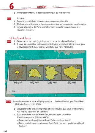 3 Interprétez cette BD et dégagez la critique qu’elle exprime.
Au choix :
Faites le portrait fictif d'un des personnages représentés.
Réalisez une affiche qui présente aux touristes les nouveautés mentionnées.
Ecrivez à la mairie de Paris une lettre dans laquelle vous critiquez les
nouvelles mesures.
10 Le Grand Paris
1 D'après vous, de quoi s’agit-il quand on parle de « Grand Paris » ?
2 A votre avis, qu’est-ce qui vous semble le plus important, à long terme, pour
le développement d’une grande ville telle que Paris ? Discutez.
Ëcoutei Vous allez écouter le texte « Expliquez-nous ... le Grand Paris », par Gérald Roux
(© Radio France 22.01.2016).34
3 Ecoutez le texte une première fois et notez tout ce que vous avez compris.
Puis mettez vos notes en commun.
4 Ecoutez le texte une deuxième fois, séquence par séquence.
Première séquence (début - 0’46”) :
a) Dans quel but le projet du « Grand Paris » a-t-il été lancé ?
b) Quels territoires des environs de Paris font - ou non - partie du « Grand
Paris » ?
132
 