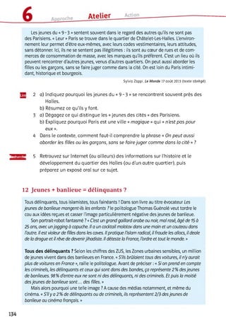 Les jeunes du «9 - 3 »sentent souvent dans le regard des autres qu'ils ne sont pas
des Parisiens. « Leur » Paris se trouve dans le quartier de Châtelet-Les-Halles. L'environ­
nement leur permet d'être eux-mêmes, avec leurs codes vestimentaires, leurs attitudes,
sans détonner. Ici, ils ne se sentent pas illégitimes : ils sont au cœur de rues et de com­
merces de consommation de masse, avec les marques qu'ils préfèrent. C'est un lieu où ils
peuvent rencontrer d'autres jeunes, venus d'autres quartiers. On peut aussi aborder les
filles ou les garçons, sans se faire juger comme dans la cité. On est loin du Paris intimi­
dant, historique et bourgeois.
Sylvia Zappi, Le M onde 17 août 2013 (texte abrégé)
2 a) Indiquez pourquoi les jeunes du « 9 -3 » se rencontrent souvent près des
Halles.
b) Résumez ce qu'ils y font.
3 a) Dégagez ce qui distingue les «jeunes des cités » des Parisiens.
b) Expliquez pourquoi Paris est une ville « magique » qui « n ’est pas pour
eux ».
4 Dans le contexte, comment faut-il comprendre la phrase « On peut aussi
aborder les filles ou les garçons, sans se faire juger comme dans la cité » ?
Recherche 5 Retrouvez sur Internet (ou ailleurs) des informations sur l’histoire et le
développement du quartier des Halles (ou d’un autre quartier), puis
préparez un exposé oral sur ce sujet.
12 Jeunes + banlieue = délinquants ?
Tous délinquants, tous islamistes, tous fainéants ! Dans son livre au titre évocateur Les
jeunes de banlieue mangent-ils les enfants ? le politologue Thomas Guénolé veut tordre le
cou aux idées reçues et casser l'image particulièrement négative des jeunes de banlieue.
Son portrait-robot fantasmé ?«C'est un grand gaillard arabe ou noir, mal rasé, âgé de 15à
25 ans, avec unjogging à capuche. Il a un cocktail molotov dans une main et un couteau dans
l'autre. Il est violeur de filles dans les caves. Ilpratique l'islam radical, il fraude les allocs, il deale
de la drogue et il rêve de devenirjihadiste. Il déteste la France, l'ordre et tout le monde. »
Tous des délinquants ? Selon les chiffres des ZUS, les Zones urbaines sensibles, un million
de jeunes vivent dans des banlieues en France. «S'ils brûlaient tous des voitures, il n'y aurait
plus de voitures en France », raille le politologue. Avant de préciser :«Si on prend en compte
les criminels, les délinquants et ceux qui sont dans des bandes, ça représente 2 %desjeunes
de banlieues. 98%d'entre eux ne sont ni des délinquants, ni des criminels. Et puis la moitié
desjeunes de banlieue sont... des filles. »
Mais alors pourquoi une telle image ?A cause des médias notamment, et même du
cinéma. «S'ily a 2% de délinquants ou de criminels, ils représentent 2/3 desjeunes de
banlieue au cinéma français. »
134
 