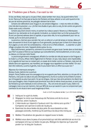 16 T’habites pas à Paris, t’as raté ta vie
Si t'as une Rolex, mais que tu vis pas à Paris, laisse tomber mon vieux, t'as quand même foiré
ta vie. Parce qu'il ne faut pas se leurrer, les Parisiens ont beau arborer un air outré quand on les
accuse de racisme provincial, les préjugés résistent bel et bien.
Certains s'en défendront avec fougue et une certaine élégance :«mais ma mère vità Blois,
c'est très bien la province », ou «j'ai fait mes études à Lyon, alors tu vois,j'ai rien contre ces gens-là ».
Ouais ouais ouais, à d'autres.
Certains assument encore moins, et cachent leur obscur passé à Nevers ou à Montauban.
Quand on leur demande où ils ont grandi, ils éludent, ou insistent bien sur le fait qu'aujourd'hui
ils ont une (bonne) adresse dans la capitale, et que cette ville, ils ne la quitteraient pour rien au
monde, qu'ils ne s'ennuient jamais ici.
La province, c'est bon pour prendre l'air, voir un arbre et un pré de temps en temps, découvrir
avec amusement le bruit d'une cigale ou d'une grenouille, pourquoi pas le chant d'un oiseau (pas
d'un pigeon, je vois venir les contestataires, «mais on en a à Paris d'abord... »), arpenter un petit
village une glace à la main, l'appareil photo autour du cou.
Mais franchement, pensent-ils, comment ils survivent ces gens toute l'année dans ce bled alors
que TOUT se passe à Paris (ce qui explique que culturellement, intellectuellement, on est un peu
au-dessus, ce n'est pas notre faute).
Le provincial gentiment campagnard, affublé d'un terrible (et ridicule) accent et de fringues à
la mode il y a 10 ans, effraie même légèrement le Parisien. Un peu niais, beauf, voire imprévisible,
on le regarde de haut tout en restant poli, on essaie de le traiter comme un Parisien, mais tant de
détails dans son apparence, ses manières, son langage nous rappellent sa triste réalité !On veut
bien être tolérants, ouverts et gentils, mais ils pourraient faire un effort eux aussi non ?
Réponse d'un Internaute anonyme :
Bonjour Aude, j'admire ton ouverture
d'esprit. Perso j'habite aussi à la campagne et je ne supporte pas Paris, attention, je n'ai pas dit les
Parisiens, c'est juste les odeurs de pots d'échappement, d'urine et surtout la fourmilière humaine
qui m'insupporte au plus haut point. Ce qui est dingue, c'est que mes amis parisiens me disent tou­
jours que j'exagère, mais n'importe quel provincial vous dira la même chose pourtant, ce sont juste
les Parisiens qui sont habitués à vivre comme cela... Peu ont envie de sauter le pas, d'aller à la
campagne mais ce qui est marrant, c'est que 98% de ceux qui sautent le pas ne comprennent pas
comment ils ont réussi à tenir aussi longtemps à Paris.
4 Examinez les deux textes de plus près. En vous basant sur des
passages concrets, montrez qu’ils sont tous les deux très ironiques.
5 Mettez l’illustration de gauche en rapport avec le texte.
6 Mettez-vous dans la peau d’un provincial qui est très satisfait de sa vie à la
Aude Le Corff, blog N ectar du Net, 7 juin 2010 (texte abrégé)
1 Indiquez le sujet du texte.
2 Dégagez la vision que beaucoup de Parisiens ont de la vie en
province, selon l'auteure. PARISIENS
3 L’internaute qui répond à l'auteure est-il du même avis qu’elle ?
Comparez son opinion à celle de l'auteure.
campagne et à qui ce texte n'a pas plu. Rédigez la réponse qu’il pourrait
poster sur le blog de l'auteure.
139
 