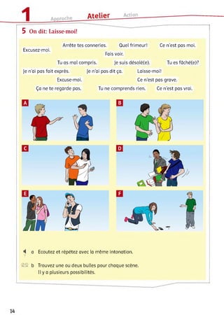 5 On dit: Laisse-moi!
Excusez-moi.
Arrête tes conneries. Quel frimeur! Ce n’est pas moi.
Fais voir.
Tu as mal compris. Je suis désolé(e). Tu es fâché(e)?
Je n’ai pas fait exprès. Je n’ai pas dit ça. Laisse-moi!
Excuse-moi. Ce n’est pas grave.
Ça ne te regarde pas. Tu ne comprends rien. Ce n’est pas vrai.
^ a Ecoutez et répétez avec la même intonation.
7
S S b Trouvez une ou deux bulles pour chaque scène.
Il y a plusieurs possibilités.
 