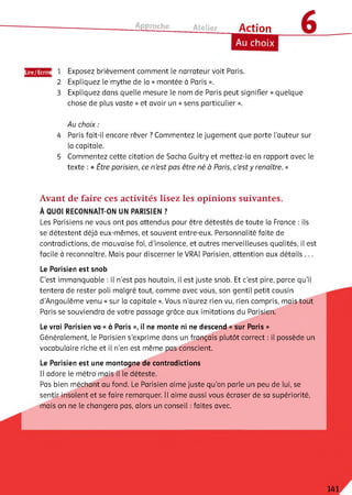 Approche Atelier Action
Au choix
Lire/Ecrire 1
2
3
Exposez brièvement comment le narrateur voit Paris.
Expliquez le mythe de ia « montée à Paris ».
Expliquez dans quelle mesure le nom de Paris peut signifier « quelque
chose de plus vaste » et avoir un « sens particulier ».
Au choix :
4 Paris fait-ii encore rêver ? Commentez le jugement que porte l’auteur sur
la capitale.
5 Commentez cette citation de Sacha Guitry et mettez-ia en rapport avec ie
texte : « Être parisien, ce n ’est pas être né à Paris, c’est y renaître. »
Avant de faire ces activités lisez les opinions suivantes.
À QUOI RECONNAÎT-ON UN PARISIEN ?
Les Parisiens ne vous ont pas attendus pour être détestés de toute ia France : ils
se détestent déjà eux-mêmes, et souvent entre-eux. Personnalité faite de
contradictions, de mauvaise foi, d'insoience, et autres merveilleuses qualités, il est
facile à reconnaître. Mais pour discerner le VRAI Parisien, attention aux détails ...
Le Parisien est snob
C’est immanquable : il n’est pas hautain, il est juste snob. Et c’est pire, parce qu’il
tentera de rester poli malgré tout, comme avec vous, son gentil petit cousin
d’Angoulême venu « sur la capitale ». Vous n'aurez rien vu, rien compris, mais tout
Paris se souviendra de votre passage grâce aux imitations du Parisien.
Le vrai Parisien va « à Paris », il ne monte ni ne descend « sur Paris »
Généralement, le Parisien s’exprime dans un français plutôt correct : il possède un
vocabulaire riche et il n'en est même pas conscient.
Le Parisien est une montagne de contradictions
Il adore le métro mais il le déteste.
Pas bien méchant au fond. Le Parisien aime juste qu’on parle un peu de lui, se
sentir insolent et se faire remarquer. Il aime aussi vous écraser de sa supériorité,
mais on ne le changera pas, alors un conseil : faites avec.
141
 