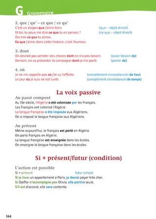 2. que / qu’ - ce que / ce qu’
C’est un slogan que j'aime bien. (que - objet direct)
Et toi, tu peux me dire ce que tu en penses ? (ce que - objet direct)
Dis-moi ce que tu aimes.
Ce que j’aime dans cette histoire, c'est l’humour.
3. dont
On devrait pas acheter des choses dont on n’a pas besoin. (avoir besoin de)
Demain, on va présenter ia campagne dont je t’ai parlé. (parler de)
4. où
Je ne me rappelle pas où j’ai vu l'affiche. (complément circonstanciel de lieu)
Le jour où je suis né est lundi. (complément circonstanciel de temps)
La voix passive
Au passé composé
Au 19e siècle, l’Algérie a été colonisée par les Français.
Les Français ont colonisé l’Algérie.
La langue française a été imposée aux Algériens.
On a imposé la langue française aux Algériens.
Au présent
Même aujourd’hui, le français est parlé en Algérie.
On parle français en Algérie.
La langue française est enseignée dans les écoles.
On enseigne ia langue française dans les écoles.
Si + présent/futur (condition)
L’action est possible
Si +présent futur simple
Si je loue un appartement a Paris, je devrai payer très cher.
Si Djaffar n’accompagne pas Olivia, elle partira seule.
S’il est d’accord, elle sera contente.
144
 