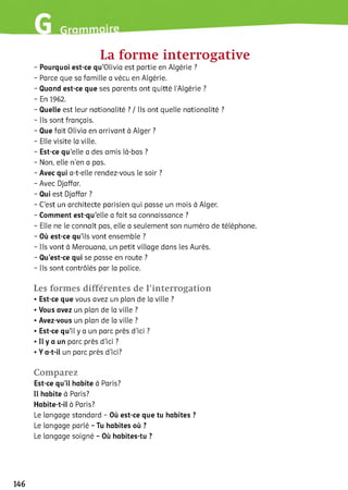 La forme interrogative
- Pourquoi est-ce qu’Olivia est partie en Algérie ?
- Parce que sa famille a vécu en Algérie.
- Quand est-ce que ses parents ont quitté l'Algérie ?
- En 1962.
- Quelle est leur nationalité ? / Ils ont quelle nationalité ?
- Ils sont français.
- Que fait Olivia en arrivant à Alger ?
- Elle visite la ville.
- Est-ce qu’elle a des amis là-bas ?
- Non, elle n’en a pas.
- Avec qui a-t-elle rendez-vous le soir ?
- Avec Djaffar.
- Qui est Djaffar ?
- C’est un architecte parisien qui passe un mois à Alger.
- Comment est-qu’elle a fait sa connaissance ?
- Elle ne le connaît pas, elle a seulement son numéro de téléphone.
- Où est-ce qu’ils vont ensemble ?
- Ils vont à Merouana, un petit village dans les Aurès.
- Qu’est-ce qui se passe en route ?
- Ils sont contrôlés par la police.
Les formes différentes de l’interrogation
• Est-ce que vous avez un plan de la ville ?
• Vous avez un plan de la ville ?
• Avez-vous un plan de la ville ?
• Est-ce qu’il y a un parc près d’ici ?
• Il y a un parc près d’ici ?
• Y a-t-il un parc près d’ici?
Comparez
Est-ce qu’il habite à Paris?
Il habite à Paris?
Habite-t-il à Paris?
Le langage standard - Où est-ce que tu habites ?
Le langage parlé - Tu habites où ?
Le langage soigné - Où habites-tu ?
146
 