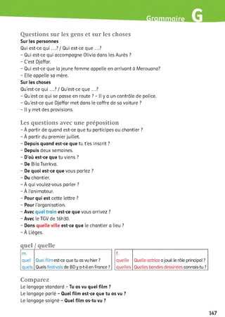 Questions sur les gens et sur les choses
Sur les personnes
Qui est-ce qui ...І/ Qui est-ce que ...?
- Qui est-ce qui accompagne Olivia dans les Aurès ?
- C'est Djaffar.
- Qui est-ce que la jeune femme appelle en arrivant à Merouana?
- Elle appelle sa mère.
Sur les choses
Qu'est-ce qui ...Il Qu’est-ce que ...?
- Qu'est ce qui se passe en route ? - Il y a un contrôle de police.
- Qu’est-ce que Djaffar met dans le coffre de sa voiture ?
- Il y met des provisions.
Les questions avec une préposition
- À partir de quand est-ce que tu participes au chantier ?
- À partir du premier juillet.
- Depuis quand est-ce que tu t'es inscrit ?
- Depuis deux semaines.
- D’où est-ce que tu viens ?
- De Bila Tserkva.
- De quoi est-ce que vous parlez ?
- Du chantier.
- À qui voulez-vous parler ?
- À l'animateur.
- Pour qui est cette lettre ?
- Pour l’organisation.
- Avec quel train est-ce que vous arrivez ?
- Avec le TGV de 16h30.
- Dans quelle ville est-ce que le chantier a lieu ?
- À Lièges.
quel / quelle
m.
quel Quel film est-ce que tu as vu hier ?
quels Quels festivals de BD y a-t-il en France ?
f.
quelle Quelle actrice a joué le rôle principal ?
quelles Quelles bandes dessinées connais-tu ?
Comparez
Le langage standard - Tu as vu quel film ?
Le langage parlé - Quel film est-ce que tu as vu ?
Le langage soigné - Quel film as-tu vu ?
 