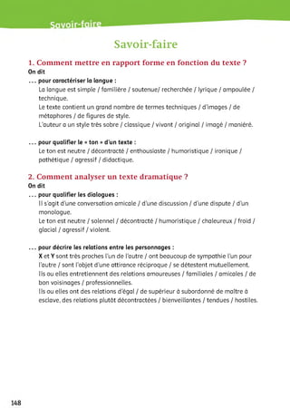 Savoir-faire
1. Comment mettre en rapport forme en fonction du texte ?
On dit
... pour caractériser la langue :
La langue est simple / familière / soutenue/ recherchée / lyrique / ampoulée /
technique.
Le texte contient un grand nombre de termes techniques / d'images / de
métaphores / de figures de style.
L’auteur a un style très sobre / classique / vivant / original / imagé / maniéré.
... pour qualifier le «ton »d’un texte :
Le ton est neutre / décontracté / enthousiaste / humoristique / ironique /
pathétique / agressif / didactique.
2. Comment analyser un texte dramatique ?
On dit
... pour qualifier les dialogues :
Il s'agit d'une conversation amicale / d’une discussion / d'une dispute / d'un
monologue.
Le ton est neutre / solennel / décontracté / humoristique / chaleureux / froid /
giaciai / agressif / violent.
... pour décrire les relations entre les personnages :
X et Y sont très proches l’un de l'autre / ont beaucoup de sympathie l’un pour
l'autre / sont l’objet d’une attirance réciproque / se détestent mutuellement.
Ils ou elles entretiennent des relations amoureuses / familiales / amicales / de
bon voisinages / professionnelles.
Ils ou elles ont des relations d'égai / de supérieur à subordonné de maître à
esclave, des relations plutôt décontractées / bienveillantes / tendues / hostiles.
 