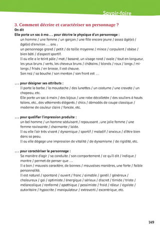 3. Comment décrire et caractériser un personnage ?
On dit
Elle porte un sac à ma... pour décrire le physique d’un personnage :
un homme / une femme / un garçon / une fille encore jeune / assez âgé(e) /
âgé(e) d'environ ... ans ;
un personnage grand / petit / de taille moyenne / mince / corpulent / obèse /
bien bâti / d'aspect sportif.
Il ou elle a le teint pâle / mat / basané, un visage rond / ovale / tout en longueur,
les yeux bruns / verts, les cheveux bruns / châtains / blonds / roux / longs / mi-
longs / frisés / en brosse, il est chauve.
Son nez / sa bouche / son menton / son front est ...
... pour désigner ses attributs :
Il porte la barbe / la moustache / des lunettes / un costume / une cravate / un
chapeau, etc.
Elle porte un sac à main / des bijoux / une robe décolletée / des souliers à hauts
talons, etc., des vêtements élégants / chics / démodés de coupe classique /
moderne de couleur claire / foncée, etc.
... pour qualifier l’impression produite :
un bel homme / un homme séduisant / repoussant ; une jolie femme / une
femme ravissante / charmante / laide.
Il ou elle l’air très vivant / dynamique / sportif / maladif / anxieux / d'être bien
dans sa peau.
Il ou elle dégage une impression de vitalité / de dynamisme / de rigidité, etc.
... pour caractériser le personnage :
Sa manière d'agir / sa conduite / son comportement / ce qu’il dit / indique /
montre / permet de penser que ...
Il a bon / mauvais caractère, de bonnes / mauvaises manières, une forte / faible
personnalité.
Il est naturel / spontané / ouvert / franc / aimable / gentil / généreux /
chaleureux / gai / optimiste / énergique / sérieux / discret / timide / triste /
mélancolique / renfermé / apathique / pessimiste / froid / râleur / égoïste /
autoritaire / hypocrite / manipulateur / extraverti / excentrique, etc.
 