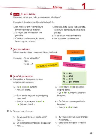 6 [jjjjjmu Je suis triste
Comment est-ce que tu te sens dans ces situations?
Exemple: 1. Je suis triste./Je suis fâché(e). / ...
1. Ton meilleur am i/ta meilleure
amie ne parle plus avec toi.
2. Tu reçois des insultes sur ton
portable.
3. C'est ton anniversaire, tu reçois
beaucoup de cadeaux.
4. Une fille de ta classe fait une fête
Elle invite ta meilleure amie mais
pas toi.
5. Tu as fait un match de tennis.
6. Les vacances commencent.
7 Jeu de mimes
Mimez une émotion. Les autres élèves devinent. content(e)
Exemple: - Tu es fatigué(e)? triste fatigué(e)
- Non.
~T U eS ' " ? amoureux/amoureuse agressif/agressive
ne ... pas
8 Je n ’ai pas envie ne ... plus
a Complétez le dialogue avec une ne ... rien
négation qui convient. ne ... pas encore
1. - Tu ■ joues ■ au foot?
- Non, j’ai arrêté.
2. - Tu as envie de jouer au ping-pong
avec moi?
- Non, je ne peux pas. Je a i.
fait mes devoirs.
3. - Je ■ trouve les raquettes
de ping-pong.
-Ç a fait . On peut jouer au
babyfoot.
4. - On fait encore une partie de
babyfoot?
-N on, je ai envie.
b Trouvez une réponse.
1. - On va au cinéma cet après-midi?
- Non, ...
2. - On fait encore un match de ping-pong?
- Non, ...
3. - Tu veux encore un jus d'orange?
- Non merci, ...
4. - Je suis désolée pour le retard.
15
 