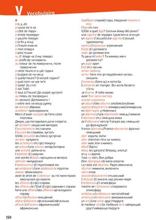 А
à в, у, до
à cause de із за
à côté de поруч
à droite праворуч
à gauche ліворуч
à la fin y кінці
à l'heure вчасно
à midi опівдні
à pied пішки
au 2eétage на 2-му поверсі
au profit de на користь
au retour de по поверненні, після
повернення
à cette heure-ci о цій годині
à la place de на місці
À quelle heure? О котрій годині?
à quel nom на чиє ім'я
À table! За стіл!
À toi! Тобі!
À tout à l'heure! До скорої зустрічі!
au milieu de посередині
Au secours! Допоможіть !
à votre avis на вашу думку
un abricot абрикос
accélérer прискорювати
Merci d'avoir accepté de faire cette
interview.
Дякую, що погодилися дати інтерв'ю.
un accident нещасний випадок
l'accrobranche (т.) канати
l'accueil (т.) прийом, зустріч
il/elle accueille він/вона зустрічає
acheter купувати
les acheteurs (m.) (pi) покупці
un acteur/une actrice актор/акторка
une activité діяльність
l'addition (f.) рахунок
une soirée d'adieu прощальна вечірка
admirer милуватися
l'adolescence (f.) підлітковий вік
un adolescent/une adolescente підліток
adorer обожнювати
avoir le droit de s’adresser au roi мати право
звернутися до короля
les affaires (f.) (pl.) справи
les affaires de l'Etat (f.) (pi) державні справи
faire une affaire/des affaires організувати
справу
affectif/affective емоційний
afghan/afghane афганський/афганська
africain/africaine африканський/
африканська
âgé/âgée старий/стара, (людина) похилого
віку
l'âge (т.) вік
ll/Elle a quel âge? Скільки йому (їй) років?
une agence de voyages туристична агенція
un agent d'accueil/une agente d’accueil
туроператор
agressif/agressive агресивний
l'aide (f.) допомога
aider qn допомагати
Tu peux m'aider? Ти можеш мені
допомогти?
un aigle орел
l’ail (m.) часник
aimer любити
aimer faire rire qn подобатися когось
смішити
j'aimerais (faire qc) я хотів би
Il aimerait en manger. Він хотів би його
з'їсти.
Je t'aime. Я тебе кохаю,
avoir l'air мати вигляд
ajouter додавати
un album/des albums альбом/альбоми
algérien/algérienne алжирський/алжирська
en Allemagne y Німеччині
un Allemand/une Allemande німець/німкеня
l'allemand (m.) німецька мова
de l'allemand vers le français від німецької
до французької
franco-allemand/franco-allemande франко-
німецький
aller ходити, їхати
aller chercher піти за чимось
aller avec йти з кимось
Allez! Йдіть!
Allez, les garçons! Вперед, хлопці!
on у va йдемо
Tout va bien. Все добре.
être allergique (à) мати алергію
La radio est allumée. Радіо ввімкнене.
allumer вмикати, включати
alors отже
alsacien/alsacienne ельзаський
l'altitude (f.) висота над рівнем моря
l'ambiance (f.) атмосфера
mettre de l'ambiance створювати
атмосферу
ambitieux/ambitieuse честолюбний
américain/américaine американський
un ami/une amie друг/подруга
le meilleur ami/la meilleure ami найкращий
друг/найкраща подруга
 
