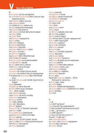 в
le babyfoot настільний футбол
le bac (= le baccalauréat) (fam.) атестат про
середню освіту
une bagarre бійка, сутичка
une baguette багет
un maillot de bain купальник
un bal masqué бал маскарад
une balade прогулянка
une balade à cheval прогулянка верхи
un ballet балет
un ballon м'яч
une banlieue передмістя
au bar y барі
une barbe борода
le basket баскетбол
une basket кросівок
un bateau/des bateaux човен
en bateau на човні
un bâtiment будівля
Quel bazar! (fam.) Який безлад!
une BD/des BD комікс
le beach-volley пляжний волейбол
beau/bel/belle гарний
le beau-père тесть, свекор
Il fait beau. Гарна погода,
beaucoup багато
beaucoup de choses багато речей
beaucoup de visiteurs багато відвідувачів
Il ne pleut pas beaucoup. Йде невеликий
дощ.
Il y avait beaucoup de monde. Було багато
людей.
beige бежевий
belge/belge бельгійський
la belle-mère теща, свекруха
Ben... (fam.) добре
une béquille милиця
avoir besoin de мати потребу
bêtement нерозумно
le beurre масло
bien (adv.) добре
Bien sûr. Звичайно.
Eh bien! Добре!
Bienvenue (à ...)! Ласкаво просимо!
une bière пиво
bilingue/bilingue двомовний
jouer au billard грати y більярд
un billet квиток
des biscottes (f.) (pi) сухарі, грінки
une bise/des bisous поцілунок/поцілунки
faire la bise поцілувати
un bisou поцілунок
bizarre дивний
blanc/blanche білий
bleu/bleue синій, блакитний
blond/blonde блондин
un blouson куртка
Bof! (fam.) Ox!
boire пити
une boisson напій
un bol чаша
bon/bonne добрий, смачний
Ah, bon? Ах, добре?
Bonne chance! Удачі!
Bon anniversaire! З днем народження!
Bonne idée! Гарна ідея!
un bonbon цукерка
au bord de на березі
une bosse шишка
la bouche рот
une boucle d’oreille сережка
bouger рухатися
une bougie свічка
une boulangerie булочна
une boule de glace кулька морозива
un boulot робота
Quel boulot! (fam.)Rка робота!
un bouquetin козел, цап
une bouteille пляшка
un box/des box коробка
un bracelet браслет
le bras рука
Après des brillantes études ... Після
блискучого навчання...
le bruit шум, гамір
un buffet буфет
le bulletin météo метеодовідка
un bureau/des bureaux робочий стіл, бюро
un bus автобус
But! Гол!
C
ça це
Ça a été? Це було?
Ça a marché? Це спрацювало?
Ça fait combien? Скільки це коштує?
Ça fait... Це коштує...
Ça suffit! Досить!
Ça vous va? Це вам личить ?
Et avec ça? Що ще ?
une cacahuète арахіс
un cadeau/des cadeaux подарунок
un café кава, кав'ярня
un cahier зошит
 