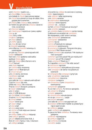 venir chercher прийти за ...
un cheval/des chevaux кінь
une balade à cheval прогулянка верхи
Un cheval lui a donné un coup de sabot. Кінь
ударив його копитом,
un cheveu/des cheveux коси, волосся
se mettre du gel dans les cheveux нанести
гель на волосся
un chevreuil косуля
un chewing-gum жувальна гумка, жуйка
chez у, до
chez moi у себе
chic/chic шикарно
un chien собака
un chiffre число
les chips (f.) (pi) чіпси
le chocolat шоколад
une crêpe au chocolat млинець із
шоколадом
un pain au chocolat шоколадний хліб
choisir вибирати
faire son choix зробити свій вибір
quelgue chose щось
plein de choses (fam.) багато чого
Chut! Тихіше!
une chute падіння
un cinéma кіно, кінотеатр
Quel cinéma! Який фільм!
le circuit ланцюг
une cité місто, містечко
clair/claire світлий
une classe клас
une salle de classe навчальний кабінет
C'est la classe. Це клас.
Il/Elle est classe. Він класний.
Trop la classe! Занадто шикарно.
le clavier клавіатура
une clé ключ
une clé USB-флешка
un client/une cliente клієнт
d'autres clients інші клієнти
le climat клімат
cliquer натиснути
un clown клоун
un club клуб
un coca кока-кола
un cochon d'Inde морська свинка
un code код
un coiffeur/une coiffeuse перукар
une coiffure зачіска
un coin [5kw5] eine Ecke HUA, 1
être en colère бути y гніві, гніватися
un collège коледж
à la sortie du collège по закінченні колежу
coller приклеювати
une colo(nie) табір відпочинку
une colonie колонія
la colonisation колонізація
coloniser колонізувати
combien de... скільки
Ça fait combien? Скільки це коштує?
une comédie комедія
un comédien/une comédienne актор театру
Il découvre sa vocation de comédien.
Він відкриває y собі талант актора,
une commande замовлення
commander замовляти
comme так як
comme d’habitude як завжди
commencer розпочинати
Il commence à pleuvoir. Починає йти дощ.
Comment? Як? Яким чином?
C'était comment tes vacances ? Як пройшли
твої канікули?
Comment ça s'est passé? Як усе пройшло?
Comment ça va? Як справи?
Il est comment? Який він ?
Tu t'appelles comment? Як тебе звати?
le commerce торгівля
un commissariat поліцейська дільниця
une compagnie de danse танцювальна
компанія
le compagnon/la compagne супутник
une compétition змагання
complètement повністю
composer складати
un compositeur/une compositrice
композитор
comprendre розуміти
Tu as mal compris. Ти погано зрозумів,
un comprimé пігулка
compter рахувати
la concentration концентрація
en ce qui concerne ... щодо
un concert концерт
une salle de concert концертний зал
à condition d’être bien habillé за умови бути
гарно одягненим
la confiance довіра
avoir confiance en довіряти
Tu peux me faire confiance. Ти можеш мені
довіряти.
confirmer підтвердити
la confiture варення
j'ai confondu я сплутав
connaître знати
 