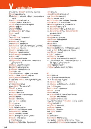 prendre une décision прийняти рішення
décorer прикрашати
Il fait décorer les portes. Йому прикрашають
Двері.
une découverte відкриття
découvrir робити відкриття
décrire une photo описати фото
un défilé дефіле
un degré градус
une dégustation дегустація
dehors зовні
déjà вже
C'est délicieux! Це смачно!
demain завтра
À demain! До завтра!
une demande de contact
demander qc à qn запитати щось y когось
le démarrage початок
démarrer відправитися
déménager переїжджати
une démocratie демократія
une dent зуб
le départ відправлення
un département d'outre-mer заморський
департамент
Dépêchez-vous! Поспішіть!
Ça dépend. Це залежить,
se déplacer переміщатися
depuis ось уже
depuis longtemps ось уже довгий час
un député/une députée депутат
dernier/dernière останній
le week-end dernier на минулих вихідних
derrière за
une description опис
Vous désirez? Ви бажаєте?
Désolé! На жаль!
un dessert десерт
un dessin малюнок
à destination de y напрямку до
un détail деталь
détester не любити
pour les deux на двох
devant перед
devenir ставати
devoir (faire) повинен
les devoirs (m.) (pl.) завдання
un dictionnaire словник
difficile тяжкий, важкий
difficile d’imaginer тяжко уявити
dimanche (m.) неділя
la dinde індичка
C'est dingue! (fam.) Це божевілля!
dire сказати
discret/discrète стриманий
une discussion дискусія
discuter дискутувати
un distributeur automatique банкомат
divers/diverse різноманітний
la diversité розмаїття, різноманіття
un document документ
un documentaire документальний
un documentaliste/une documentaliste
документаліст
un doigt палець
donner qc a qn давати
doré/dorée позолочений
dormir спати
le dos спина
double подвійний
les droits de l’homme (m.) права людини
avoir le droit de faire qc мати право
droit/droite правий
à droite праворуч
drôle/drôle смішний
les DROM (Départements et Régions
d'Outre-mer) (m.) (pi) заморські регіони та
заморські департаменти
durer продовжувати
d’ailleurs у будь-якому випадку
Е
l'eau (f.) вода
l'eau gazeuse газована вода
au fil de l'eau над водою
un échange обмін
un échange scolaire шкільний обмін
une école школа
l'économie (f.) економіка
écouter слухати
écrire писати
un écrivain/une écrivaine/une femme
écrivain письменник
l'éducation (f.) виховання
un/une ministre de l’éducation міністр освіти
effacer витирати
un effaceur коректор
également також
l'égalité (f.) рівність
une église церква
Eh! Ox !
Eh bien! Отже !
l’électricité (f.) електрика
une guitare électrique електрична гітара
un appareil électronique електронний прилад
 
