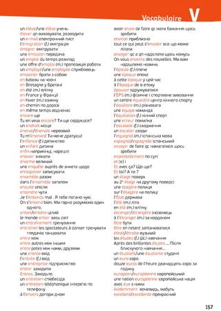 un élève/une élève учень
élever qn виховувати, розводити
un e-mail електронний лист
l'émigration (f.) еміграція
émigrer емігрувати
une émission передача
un emploi du temps розклад
une offre d'emploi (m.) пропозиція роботи
un employé/une employée службовець
emporter брати з собою
en bateau на човні
en Bretagne y Бретані
en été (m.) влітку
en France y Франції
en hiver (m.) взимку
en chemin по дорозі
en même temps водночас
encore ще
Tu en veux encore? Ти ще сердишся?
un endroit місце
énervé/énervée нервовий
Tu m’énerves! Ти мене дратуєш!
l'enfance (f.)дитинство
un enfant дитина
enfin наприкінці, нарешті
enlever знімати
énorme великий
une enquête auprès de анкета щодо
enregistrer записувати
ensemble разом
dans l'ensemble загалом
ensuite опісля
entendre чути
Je t'entends m al. Я тебе погано чую.
On s'entend bien. Ми гарно розуміємо один
одного.
entier/entière цілий
le monde entier весь світ
un entraînement тренування
entraîner les spectateurs à danser тренувати
глядачів танцювати
entre між
entre autres між іншим
entre potes між нами, друзями
une entrée вхід
l'entrée (f.) вхід
une entreprise підприємство
entrer заходити
Entrez. Заходьте,
un entretien співбесіда
un entretien téléphonique інтерв'ю no
телефону
à l’envers догори дном
avoir envie de faire qc мати бажання щось
зробити
environ приблизно
tout ce qui peut s'envoler все що може
літати
envoyer qc a qn надіслати щось комусь
On vous enverra des nouvelles. Ми вам
надішлемо новини,
l'épaule (f.) плече
une époque епоха
à cette époque y цей час
à l'époque de в епоху
épouser одружуватися
l'EPS (m.) фізичне і спортивне виховання
un centre équestre центр кінного спорту
l'équilibre (т.) рівновага
une équipe команда
l'équitation (f.) кінний спорт
une erreur помилка
l'escalade (f.) сходження
un escalier сходи
l'espagnol (m.) іспанська мова
espagnol/espagnole іспанський
essayer de faire qc намагатися щось
зробити
essentiellement по суті
et [е] і
Et avec ça? Що ще?
Et toi? A ти ?
un étage поверх
au 2eétage на другому поверсі
une étagère полиця
sur l’étagère на полиці
l'État держава
l'été (m.) літо
en été (m.) влітку
étranger/étrangère іноземець
à l'étranger (m.) за кордоном
être бути
être en retard запізнюватися
étroit/étroite вузький
les études (f.) (pl.) навчання
Après des brillantes études... Після
блискучого навчання...
un étudiant/une étudiante студент
un euro євро
douze euros de l'heure дванадцять євро за
годину
européen/européenne європейський
une nation européenne європейська нація
avec eux з ними
évidemment вочевидь, мабуть
excellent/excellente прекрасний
157
 