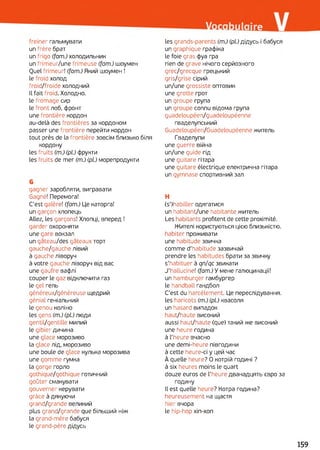 freiner гальмувати
un frère брат
un frigo (fam.) холодильник
un frimeur/une frimeuse (fam.) шоумен
Quel frimeur! (fam.) Який шоумен !
le froid холод
froid/froide холодний
Il fait froid. Холодно,
le fromage сир
le front лоб, фронт
une frontière кордон
au-delà des frontières за кордоном
passer une frontière перейти кордон
tout près de la frontière зовсім близько біля
кордону
les fruits (m.) (pi) фрукти
les fruits de mer (m.) (pi) морепродукти
G
gagner заробляти, вигравати
Gagné! Перемога!
C'est galère! (fam.) Це каторга!
un garçon хлопець
Allez, les garçons! Хлопці, вперед !
garder охороняти
une gare вокзал
un gâteau/des gâteaux торт
gauche/gauche лівий
à gauche ліворуч
à votre gauche ліворуч від вас
une gaufre вафлі
couper le gaz відключити газ
le gel гель
généreux/généreuse щедрий
génial геніальний
le genou коліно
les gens (m.) (pi) люди
gentil/gentille милий
le gibier дичина
une glace морозиво
la glace лід, морозиво
une boule de glace кулька морозива
une gomme гумка
la gorge горло
gothique/gothique готичний
goûter смакувати
gouverner керувати
grâce à дякуючи
grand/grande великий
plus grand/grande que більший ніж
la grand-mère бабуся
le grand-père дідусь
les grands-parents (m.) (pi) дідусь і бабуся
un graphique графіка
le foie gras фуа гра
rien de grave нічого серйозного
grec/grecque грецький
gris/grise сірий
un/une grossiste оптовик
une grotte грот
un groupe група
un groupe connu відома група
guadeloupéen/guadeloupéenne
гваделупський
Guadeloupéen/Guadeloupéenne житель
Гваделупи
une guerre війна
un/une guide гід
une guitare гітара
une guitare électrique електрична гітара
un gymnase спортивний зал
H
(s’)habiller одягатися
un habitant/une habitante житель
Les habitants profitent de cette proximité.
Жителі користуються цією близькістю,
habiter проживати
une habitude звичка
comme d’habitude зазвичай
prendre les habitudes брати за звичку
s'habituer à qn/qc звикати
J'hallucine! (fam.) У мене галюцинації!
un hamburger гамбургер
le handball гандбол
C'est du harcèlement. Це переслідування,
les haricots (m.) (pi) квасоля
un hasard випадок
haut/haute високий
aussi haut/haute (que) такий же високий
une heure година
à l’heure вчасно
une demi-heure півгодини
à cette heure-ci y цей час
À quelle heure? О котрій годині ?
à six heures moins le quart
douze euros de l’heure дванадцять євро за
годину
Il est quelle heure? Котра година?
heureusement на щастя
hier вчора
le hip-hop хіп-хоп
159
 
