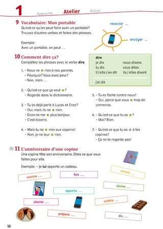 9 Vocabulaire: Mon portable
Qu’est-ce qu'on peut faire avec un portable?
Trouvez d’autres verbes et faites des phrases.
Exemple:
Avec un portable, on p e u t...
10 Comment dire ça?
Complétez les phrases avec le verbe dire.
1. - Nous ne ■ rien à nos parents.
- Pourquoi? Vous avez peur?
- Non, mais ...
2. - Qu'est-ce que ça veut ?
- Regarde dans le dictionnaire.
3. - Tu as déjà parlé à Lucas et Enzo?
- Oui, mais ils ne ■ rien.
- Enzo ne me ■ plus bonjour.
- C’est bizarre.
dire
je dis nous disons
tu dis vous dites
il/ e lle / on dit ils / elles disent
j’ai dit
5. - Tu es fâché contre nous?
- Oui, parce que vous trop de
conneries.
6. - Qu'est-ce que tu as ?
- Moi? Rien.
4 .-M a is tu ne rien aux copains!
- Non, je ne leur rien.
7. - Qu'est-ce que tu as ■ à tes
copines?
- Ça ne te regarde pas!
16
 
