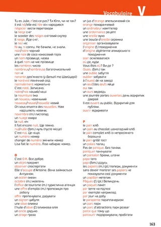 Tu es Julie, n'est-ce pas? Ти Юля, чи не так?
il est né/elle est née він народився
négocier вести переговори
la neige сніг
le scooter des neiges сніговий скутер
Il neige. Йде сніг,
le nez ніс
Ni vu, ni connu. Не бачили, не знали.
поіг/поіге чорний
une noix de coco кокосовий горіх
un nom прізвище, назва
à quel nom на чиє прізвище
les nombres числа
nombreux/nombreuse багаточисельний
non ні
nonante дев'яносто (y Бельгії ma Швейцарії)
le nord-est північний схід
normalement нормально
C'est noté. Записано,
notre/nos наший/наші
la nourriture їжа
un nouveau новенький
nouveau/nouvel/nouvelle новий
On vous enverra des nouvelles. Нам
надішлють новини,
novembre (m.) листопад
un nuage хмара
la nuit ніч
Il fait encore nuit. Ще темно,
nul/nulle (fam.) нуль (пусте місце)
C'est nul. Це ніщо.
un numéro номер
changer de numéro змінити номер
Lisa fait le numéro. Ліза набирає номер.
О
C'est О.К. Все добре,
un objet предмет
observer спостерігати
Elle s'occupe d'Antoine. Вона займається
Антуаном.
un océan океан
octobre (m.) жовтень
l'office de tourisme (m.) туристична агенція
une offre d'emploi (m.) пропозиція про
роботу
offrir пропонувати, дарувати
un oignon цибуля
une olive оливка
l'huile d’olive (f.) оливкова олія
un oncle дядько
un orage гроза
un jus d’orange апельсиновий сік
orange помаранчевий
un ordinateur комп’ютер
une ordonnance рецепт
une oreille вухо
une boucle d’oreille сережка
organiser організовувати
l’origine (f.) походження
d'origine algérienne алжирського
походження
oser осмілюватися
où де, куди
Vous êtes où? Ви де ?
Ouais, (fam.) так
une oublie забуття
oublier забувати
à l'ouest de на заході
un œuf/des œufs яйце
oui так
un ours ведмідь
une journée portes ouvertes день відкритих
дверей
Il est ouvert au public. Відкритий для
публіки.
ouvrir відкривати
P
le pain хліб
un pain au chocolat шоколадний хліб
le pain complet хліб із непросіяного
борошна
le pain grillé тост
un palais палац
Pas de panique. Без паніки,
paniquer панікувати
un pantalon брюки, штани
papa тато
papi (fam.) дідусь
les papiers (m.) (pi) папери, документи
sans devoir montrer ses papiers не
показувати свої документи
un papillon метелик
Pâques (f.) (pl.) Великдень
un paquet пакет
par terre на підлозі
par exemple наприклад
par jour на добу
le parapente парапланеризм
un parc парк
un parc d'attractions парк розваг
parce que тому що
parcourir подорожувати, пробігати
163
 