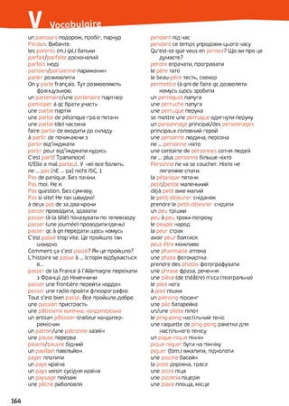un parcours подорож, пробіг, паркур
Pardon. Вибачте,
les parents (m.) (pi) батьки
parfait/parfaite досконалий
parfois іноді
parisien/parisienne парижанин
parler розмовляти
On y parle français. Тут розмовляють
французькою.
un partenaire/une partenaire партнер
participer à qc брати участь
une partie партія
une partie de pétanque гра в петанк
une partie (de) частина
faire partie de входити до складу
à partir de починаючи з
partir від'їжджати
partir pour від'їжджати кудись
C'est parti! Трапилося!
Il/Elle a mal partout. У неї все болить,
ne ... pas [nE ... pa] nicht I5C, 1
Pas de panique. Без паніки.
Pas moi. Не я.
Pas question. Без сумніву.
Pas si vite! Не так швидко!
à deux pas de за два кроки
passer проводити, здавати
passer (à la télé) показувати по телевізору
passer (une journée) проводити (день)
passer qc à qn передати щось комусь
C'est passé trop vite. Це пройшло так
швидко.
Comment ça s’est passé? Як це пройшло?
L’histoire se passe à ... Історія відбувається
в...
passer de la France à l'Allemagne переїхати
з Франції до Німеччини
passer une frontière перейти кордон
passer une radio пройти флюорографію
Tout s'est bien passé. Все пройшло добре,
une passion пристрасть
une pâtisserie випічка, кондитерська
un artisan pâtissier-traiteur кондитер-
ремісник
un patron/une patronne хазяїн
une pause перерва
pauvre/pauvre бідний
un pavillon павільйон
payer платити
un pays країна
un pays voisin сусідня країна
un paysage пейзаж
une pêche риболовля
pendant під час
pendant ce temps упродовж цього часу
Ou’est-ce que vous en pensez? Що ви про це
думаєте?
perdre втрачати, програвати
le père тато
le beau-père тесть, свекор
permettre (à qn) de faire qc дозволяти
комусь щось зробити
un perroquet папуга
une perruche папуга
une perruque перука
se mettre une perruque одягнути перуку
un personnage principal/des personnages
principaux головний герой
une personne людина, персона
ne... personne ніхто
une centaine de personnes сотня людей
ne ... plus personne більше ніхто
Personne ne va se coucher. Ніхто не
лягатиме спати,
la pétanque петанк
petit/petite маленький
déjà petit вже малий
le petit-déjeuner сніданок
prendre le petit-déjeuner снідати
un peu трішки
peu à peu трохи-потроху
le peuple народ
la peur страх
avoir peur боятися
peut-être можливо
une pharmacie аптека
une photo фотокартка
prendre des photos фотографувати
une phrase фраза, речення
une pièce (de théâtre) п’єса (театральна)
le pied нога
à pied пішки
un piercing пірсинг
une pile батарейка
un/une pilote пілот
le ping-pong настільний теніс
une raquette de ping-pong ракетка для
настільного тенісу
un pique-nique пікнік
pique-niquer бути на пікніку
piquer (fam.) вжалити, підколоти
une piscine басейн
la piste доріжка, траса
une pizza піца
une pizzeria піцерія
une place площа, місце
 