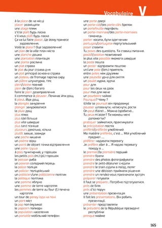 à la place de на місці
placer розміщати
une plage пляж
s'il te plaît будь ласка
s'il vous plaît будь ласка
Ça va lui faire plaisir. Це йому принесе
задоволення.
Voilà le plaisir! Оце задоволення!
un plan de la ville план міста
une planche дошка
une plantation плантація
une plante рослина
un plat страва
le plat du jour страва дня
un plat principal основна страва
un plateau de fromage тарілка сиру
un plâtre штукатурка, гіпс
plein/pleine повний
plein de (fam.) багато
faire le plein дозаправлення
Il commence à pleuvoir. Починає йти дощ.
Il pleut. Йде дощ.
la plongée занурення
plonger занурюватися
la pluie дощ
plus плюс
plus (de) більше
plus vite швидше
plus tard пізніше
plusieurs декілька, кілька
plutôt завше, завжди
une poche кишеня
un poème вірш
un point de départ точка відправлення
une poire груша
à pois пунктирний, y горошок
les petits pois (m.) (pl.) горошок
le poisson риба
un poivron солодкий перець
la police поліція
un policier поліцейський
un politicien/une politicienne політик
la politique політика
une pomme яблуко
une pomme de terre картопля
les pommes de terre au four (f.) печена
картопля
un tour de poney їзда на поні
un pont міст
la pop non (музика)
le popcorn попкорн
la population населення
un portable мобільний телефон
une porte двері
un porte-clé/des porte-clés брелок
un portefeuille портфель
un porte-monnaie/des porte-monnaies
гаманець
porter носити, бути одягненим
portugais/portugaise португальський
poser ставити
Tu poses des questions. Ти ставиш питання.
positif/positive позитивний
le plus vite possible якомога швидше
la poste пошта
un poster відправити поштою
un/une pote (fam.) приятель
entre potes між друзями
une poubelle урна для сміття
un poulet курка, курча
pour для
pour les deux на двох
pour moi для мене
un pourboire чайові
Pourquoi? Чому ?
il/elle se poursuit він продовжує
pousser штовхнути, натиснути, рости
On peut (faire)... Можна (зробити)...
Tu peux m'aider? Ти можеш мені
допомогти?
pratiquer займатися, практикувати
la précipitation поспіх
préféré/préférée улюблений
Ma matière préférée, c'est... Мій улюблений
предмет....
préférer надавати перевагу
Je préfère aller à ... Я надаю перевагу
походу в ...
le premier/la première перший
prendre брати
prendre des photos фотографувати
prendre le petit-déjeuner снідати
prendre le train сідати в поїзд, потяг
prendre une décision приймати рішення
prendre un rendez-vous призначати зустріч
préparer готувати
Il faut se préparer. Потрібно підготуватися,
près de біля
près d'ici поруч
une présentation презентація
Il fait les présentations. Він робить
презентації.
présenter представляти
le président de la République президент
республіки
presque майже
165
 