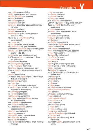 une régie правило, лінійка
régler розплатитися, врегулювати
régulier/régulière регулярний
la reine королева
une religion релігія
remarquer помічати
remercier qn de/pour qc дякувати комусь
за щось
remplacer заміняти
remplir заповнювати
remporter un grand succès принести
великий успіх
Quelle est la rémunération? Яка
винагорода?
un renard лис
rencontrer qn зустрічати когось
un rendez-vous зустріч, побачення
prendre un rendez-vous призначати зустріч
Rendez-vous à midi et quart.
Зустріч o 12-15.
rendre visite a qn відвідати когось
Ils/Elles se rendent compte que ... Вони
розуміють, щ о...
renforcer підсилювати
un renseignement довідка
Je me renseigne. Я запитую,
la rentrée початок навчального року
C'est la rentrée! Це початок навчального
року!
rentrer повертатися
Je ne suis plus reparti depuis! З того часу я
більше не виходив.
la répartition розподіл
un repas їжа
répondre à qn відповідати комусь
Il ne répond pas au téléphone. Він не
відповідає по телефону,
un reportage репортаж
se reposer відпочивати
représenter представляти
un réseau social/des réseaux sociaux
соціальні мережі
une réservation бронювання
une réserve заповідник
La table est réservée. Столик
зарезервований,
réserver зарезервувати
respecter поважати
ressembler à qn/qc бути схожим
un restaurant ресторан
les restes (m.) залишки
dans le reste de la France на решті території
Франції
rester залишатися
un résultat результат
un résumé резюме
le retard запізнення
être en retard запізнюватися
Le train a du retard? Поїзд запізнюється?
Tu es en retard, dis donc! Ти знову
запізнився!
le retour повернення
au retour de по поверненню, після
повернення
retourner (à) повертатися
retrouver qn знайти когось
un rêve мрія
se réveiller прокидатися
quand je me réveille коли я повертаюся
revenir повертатися
J'en reviens. Я повертаюся.
rêver de faire qc мріяти щось зробити
réviser повторювати
Au revoir! До побачення !
riche/riche багатий
la richesse багатство
Rien. Нічого.
rien de grave нічого серйозного
rien de spécial нічого особливого
rigoler сміятися
Tu rigoles. Ти смієшся,
aimer faire rire qn подобатися когось
розсмішити
une robe сукня
un rocher скеля
un roi король
le rôle роль
le roller ролик
les rollers роликові ковзани
romain/romaine римський
rose рожевий
un rouge à lèvres губна помада
rouge червоний
rouler керувати (авто)
une route дорога
une rue вулиця
dans la rue на вулиці
le rugby регбі
le russe російська мова
russe/russe російський
rwandais/rwandaise руандійський
le rythme ритм
au rythme des tambours y ритмі
барабанів
suivre son rythme дотримуватися свого
ритму
167
 