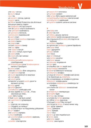 une soeur сестра
la souris миша
sous під
un souvenir спогад, сувенір
souvent часто
la SPA (=Société Protectrice des Animaux)
Асоціація захисту тварин
les spaghettis (m.) (pi) спагеті
rien de spécial нічого особливого
une spécialité особливість
un spectacle спектакль
spectaculaire видовищний
le sport спорт
un sportif/une sportive спортсмен
un stade стадіон
un stage стаж
un/une stagiaire стажер
une star зірка
une station станція
une statue статуя, скульптура
un steak стєйк
les stocks (m.) (pl.) запаси
Stop! Стоп!
strasbourgeois/strasbourgeoise
страсбурзький
un Strasbourgeois/une Strasbourgeoise
житель Страсбурга
le stress стрес
Julie est stressée. Юля напружена,
strict/stricte строгий
un studio однокімнатна квартира
un stylo ручка
un succès успіх
remporter un grand succès досягти
великого успіху
le sucre цукор
Ça suffit! Досить!
suisse/suisse швейцарський
Je vous appelle au sujet de ... Я вас
закликаю до теми...
super (fam.) супер
C'était super. Це було супер!
un supermarché супермаркет
sur на
sur Internet, по інтернету
sur l'étagère на поличці
sur la Côte d'Azur на Лазуровому узбережжі
le surf серфінг
une surprise сюрприз
surtout особливо
un surveillant/une surveillante керівник,
спостерігач
surveiller спостерігати
un sweat-shirt толстовка
un symbole символ
très sympa (fam.) дуже симпатичний
sympathique/sympathique симпатичний
syrien/syrienne сирійський
un système scolaire шкільна система
T
une table стіл
À table! За стіл!
un tableau дошка, картина
une tablette tactile сенсорний планшет
des chaussures (f.) a talons (m.) взуття на
підборах
un tambour барабан
au rythme des tambours y ритмі барабанів
une tante тітка
taper друкувати
un tapis килим
tard пізно
plus tard пізніше
une tartine канапка
une tasse чашка
un tatouage татуювання
un taxi таксі
un chauffeur de taxi водій таксі
la technologie технологія
la télé (= la télévision) телевізор
un téléphone телефон
un coup de téléphone телефонний звінок
Il ne répond pas au téléphone.
Він не відповідає на телефонні дзвінки,
téléphoner телефонувати
un entretien téléphonique співбесіда по
телефону
une chaîne de télévision телевізійний
канал
la température температура
la tempête буря
le temps час, погода
un emploi du temps розклад
en même temps водночас
Il fait quel temps? Яка погода?
Je n’ai pas le temps. У мене немає часу,
tenir qn/qc тримати
Tenez. Тримайте.
Tiens. Тримай.
Tiens ! Ось!
j’y tiens це мені подобається
le tennis теніс
une tente намет
terminer закінчувати
169
 