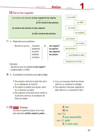 12 Toi et tes copains
Je montre des photos à mon copain/à ma copine.
L -1------------ 1
Je lui montre des photos.
Je montre des photos à mes copains.
I
Je leur montre des photos.
a Répondez aux questions.
- Qu’est-ce que tu racontes à ton copain?
proposes ta copine?
envoies tes copains?
achètes tes potes?
montres
Exemple:
- Qu'est-ce que tu achètes à ton copain?
- Je lui achète un DVD.
un e-mail
un DVD
un texto
un cadeau
une sortie
un t-shirt
des photos
une balade à vélo
l’histoire d’un film
b Complétez les phrases avec lui ou leur.
1. Ton copain cherche la salle 90, alors
tu expliques le chemin.
2. Ta copine a oublié sa trousse, alors
tu donnes un stylo.
3. Tes copains n'ont pas envie d'aller à
la piscine, alors tu proposes de
faire du skate.
4. Il y a un nouveau dans ta classe,
alors tu montres le collège.
5. Tes copines n’ont pas regardé la
télé, alors tu racontes le film.
‘г^’І З Щ Е Poème
Ecrivez un poème autour d'un mot,
par exemple amitié, copains, potes ...
A vec
M es
am I s
T ous ensemble
on r I gole
E t c’est cool.
17
 