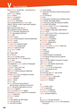 Pour terminer la journée ... На закінчення
робочого дня...
une terrasse тераса
la terre земля
par terre на підлозі
terrible жахливий
un territoire територія
Les rues deviennent le territoire des
voleurs. Вулиці стають територією крадіїв,
la tête голова
Elle a fait une drôle de tête.
Вона зробила смішне обличчя,
un texto текстове повідомлення
le TGV надшвидкісний потяг
un thé чай
le théâtre театр
le théâtre d'improvisation театр імпровізацій
un thème тема
un ticket квиток
timide/timide сором’язливий
tiraillé/tiraillée розірваний
une tisane трав'яний чай
un toboggan слайд
toi ти
À toi! Для тебе!
Et toi? A ти ?
les toilettes (f.) (pi) туалет
une trousse de toilette косметичка
un toit дах
une tomate помідор
une salade de tomates салат із помідорів
tomber падати
ton/ta/tes твій, твоя, твої
une tortue черепаха
une tortue marine морська черепаха
tôt (adv.) рано
C'est la totale! Це в цілому!Це загалом!
toucher торкатися
toujours завжди
une tour вежа
un tour тур
un tour de France тур де Франс
(велосипедні спортивні змагання)
un tour de poney прогулянка на поні
le tourisme туризм
un touriste/une touriste турист
une visite touristique туристична подорож
tourner повертати
un tournoi турнір
tous всі
tous ses copains всі його друзі
tout à coup раптом
tout de suite негайно
tout droit прямо
tout près de la frontière зовсім близько біля
кордону
tout le monde усі
tout все
tout ce qui peut s'envoler все, що може літати
Tout ira bien. Все буде добре.
Tout s’est bien passé. Все пройшло добре.
Tout va bien. Все добре.
un traducteur/une traductrice перекладач
une traduction переклад
traduire робити переклад, перекладати
un train потяг
Le train a du retard ? Потяг запізнюється?
traîner (fam.) тусуватися
le tram(way) трамвай
tranquillement спокійно
le transport транспорт
transporter перевозити
le travail робота
un travailleur/une travailleuse робітник
traverser переходити
très дуже
triste сумний
trop занадто
trop moche занадто потворний
Trop la classe! Занадто багато уроків!
un trou дірка
une troupe (de théâtre) театральна трупа
une trousse пенал
une trousse de toilette косметичка
trouver знаходити
il/elle se trouve він знаходиться
trouver que вважати, що
un truc щось
Ce n'est pas mon truc. Це не моє.
un t-shirt футболка
tunisien/tunisienne туніський
turc/turque турецький
typiquement типово
U
un, une один, одна
uni/unie дружній
un uniforme уніформа
urbain/urbaine міський
utiliser використовувати
V
les vacances (f.) (pi) канікули
C'était comment tes vacances? Як пройшли
канікули?
 