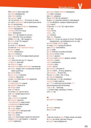 ulaire-Vocab Vêtre valable бути дійсним
un valet камердинер
une valise валіза
un vautour гриф
Je n'ai jamais vécu ... Я ніколи не жив...
un menu végétarien вегетаріанське меню
le vélo велосипед
un vendeur/une vendeuse продавець
vendre продавати
vendredi (m.) п'ятниця
venir приходити
faire venir qn привести когось
venir chercher піти за кимось
ll/Elle vient de ... Він родом із...
Tu viens d’où? Ти звідки?
le vent вітер
Il y a du vent. Вітряно.
la zone de vente торгова площа
le ventre живіт
vérifier перевіряти
un verre склянка
une verrine de fruits фруктовий десерт
vers до
vers onze heures до 11 години
vert/verte зелений
un vêtement одяг
un vétérinaire/une vétérinaire ветеринар
un viaduc віадук, міст на високих опорах
через ущелину
la viande м'ясо
et vice-versa і навпаки
vide/vide порожній
un jeu vidéo/des jeux vidéo відеогра
la vie живий
vieux/vieil/vieille старий
la vigilance пильність
un village село
une ville місто
le centre-ville центр міста
une ville natale рідне місто
le vin вино
une vinaigrette вінегрет
la violence насилля
violent/violente жорстокий
violet/violette фіолетовий
un violon скрипка
un virage віраж
vіrtuel/vіrtuelle віртуальний
le visage обличчя
une visite візит
une visite touristique туристичний візит
rendre visite a qn прийти з візитом
visiter відвідати
un visiteur/une visiteuse відвідувач
vite (adv.) швидко
plus vite швидше
Pas si vite! Не так швидко !
le plus vite possible якомога найшвидше
vite se déplacer швидко переміщатися
vivre жити
Il fait bon vivre ici. Тут гарно жити.
voici ось
Voilà. Отже,
voilà... ось
voir бачити
Fais voir. Покажи.
Il faut voir ce qui se passe en haut. Потрібно
подивитися, що відбувається на горі.
un voisin/une voisine сусід
un pays voisin сусідська країна
une voiture автомобіль
un vol рейс
un vol intérieur внутрішній рейс
la volaille м’ясо птиці
un volcan вулкан
un voleur/une voleuse крадій, злодій
volontiers охоче
voter голосувати
votre/vos ваш
vouloir хотіти
on voudrait хотілося б
Je veux faire ... Я хочу зробити...
Je voudrais ... Я хотів би...
Oui, je veux bien. Так, я хочу.
un voyage подорож
Ce n’est pas vrai! Це неправда !
vraiment (adv.) дійсно
un VTT (=vélo tout terrain)/des VTT
високопрохідний велосипед
vu/vue de... краєвид
vu d'avion вид, краєвид з літака
une vue зір
W
un week-end вихідні
Y
un yaourt йогурт
les yeux очі
Z
Julie a le moral a zéro. У Жулі немає настрою,
la zone de vente торгова площа
un zoom масштабування
171
 