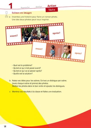 ®□
1 Approche
Atelier______ A c tio n
Scènes en images
2® a Inventez une histoire pour faire un roman-photo.
Une des deux photos peut vous inspirer.
avant?
avant?
après?
- Quel est le problème?
- Qu’est-ce qui s’est passé avant?
- Qu'est-ce qui va se passer après?
- Quelle est la solution?
b Notez vos idées pour les scènes. Ecrivez un dialogue par scène.
Jouez chaque scène et prenez des photos.
Mettez les photos dans le bon ordre et ajoutez les dialogues.
c Montrez vos résultats à la classe et faites une évaluation.
 
