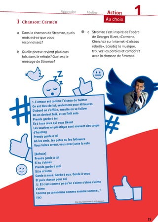 Approche
1 Chanson: Carmen
Atelier Action
Au choix
a Dans la chanson de Stromae, quels
mots est-ce que vous
reconnaissez?
b Quelle phrase revient plusieurs
fois dans le refrain? Quel est le
message de Stromae?
c Stromae s’est inspiré de l’opéra
de Georges Bizet, «Carmen».
Cherchez sur Internet «L’oiseau
rebelle». Ecoutez la musique,
trouvez les paroles et comparez
avec la chanson de Stromae.
1. L’amour est comme l’oiseau de Twitter
On est bleu de lui, seulement pour 48 heures
D’abord on s’affilie, ensuite on se follow
On en devient fêlé, et on finit solo
Prends garde à toi
Et à tous ceux qui vous likent
Les sourires en plastique sont souvent des coups
d’hashtag
Prends garde à toi
Ah les amis, les potes ou les followers
Vous faites erreur, vous avez juste la cote
[Refrain]
Prends garde à toi
Si tu t’aimes
Prends garde à moi
Si je m’aime
Garde à nous. Garde à eux. Garde à vous
Et puis chacun pour soi
І /; Et c’est comme ça qu’on s’aime s’aime s aime
s’aime ,,
somme somme somme.//
Comme ça consomme i
(4x)
T/M: Paul Van Haver ©_2013Mosaer^
 
