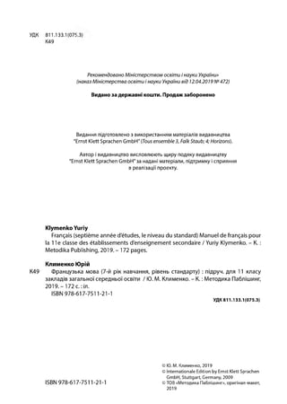 Рекомендовано Міністерством освіти і науки України»
(наказ Міністерства освіти і науки України від 12.04.2019 №472)
УДК 811.133.1 (075
К49
Видано за державні кошти. Продаж заборонено
Видання підготовлено з використанням матеріалів видавництва
"Ernst Klett Sprachen GmbH" (Tous ensemble 3, FalkStaub;4; Horizons).
Автор і видавництво висловлюють щиру подяку видавництву
"Ernst Klett Sprachen GmbH"3a надані матеріали, підтримку і сприяння
в реалізації проекту.
Klymenko Yuriy
Français (septième année d'études, le niveau du standard) Manuel de français pour
la 11e classe des établissements d'enseignement secondaire / Yuriy Klymenko. - K. :
Metodika Publishing,2019,- 172 pages.
Клименко Юрій
K49 Французька мова (7-й рік навчання, рівень стандарту) : підруч. для 11 класу
закладів загальної середньої освіти / Ю. М. Клименко. - К. :Методика Паблішинг,
2019.-172 с. :іл.
ISBN 978-617-7511-21-1
УДК811.133.1(075.3)
© Ю. М. Клименко, 2019
© Internationale Edition by Ernst Klett Sprachen
GmbH, Stuttgart, Germany, 2009
ISBN 978-61 7-7511-21-1 ©TOB «Методика Паблішинг», оригінал-макет,
2019
 