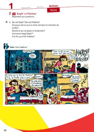 11 Д . _____ Atelier A r t і o n
1________Approcne_____ O— -------- 1
e
2 ЦЩ Raph’ et Potétoz
Répondez aux questions.
b Qui est Raph? Qui est Potétoz?
Pourquoi est-ce que le chien est dans la chambre de
la fille?
Qu’est-ce qui se passe le lendemain?
Comment réagit Raph?
A la fin, que fait Potétoz?
20
 