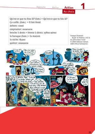 Approche_____ telier_____ A c t io n
Au choix
Yomgui Dumont:
Raph’et Potétoz. (vol 2)
En plein dans l’zen!
© 2008 Editions Glénat.
ISBN 978-2-7234-6234-1
Qu’est-ce que tu fous là? (fam.) = Qu’est-ce que tu fais là?
Ça caille, (fam.) = Il fait froid,
dehors: зовні
em prunter: позичати
broche à dents = brosse à dents: зубна щітка
la baraque (fam.) = la maison
la niche: будка
quitter: покидати
J t ttWaHE 5ЛС,
d(S
La
i . e ™
r 
21
 