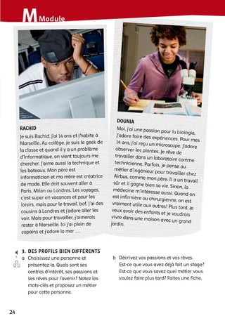 RACHID
Je suis Rachid, j’ai 14 ans et j’habite à
Marseille. Au collège, je suis le geek de
la classe et quand il y a un problème
d'informatique, on vient toujours me
chercher. J’aime aussi la technique et
les bateaux. Mon père est
informaticien et ma mère est créatrice
de mode. Elle doit souvent aller à
Paris, Milan ou Londres. Les voyages,
c’est super en vacances et pour les
loisirs, mais pour le travail, bof. J'ai des
cousins à Londres et j’adore aller les
voir. Mais pour travailler, j’aimerais
rester à Marseille. Ici j’ai plein de
copains et j’adore la m e r...
,, . 1 їй Dioioqie
adore faire des expériences. Pour mes
14 ans, j ai reçu un microscope, j’adore
Observer les plantes, je rêve de
travailler dans un laboratoire comme
technicienne. Parfois, je pense au
métier d ’ingénieur pour travailler chez
sûr^f4S'|COmme m° n père‘ I‘ a Un travail
sur et il gagne bien sa vie. Sinon la
medeane m ’intéresse aussi. Quand on
est infirmière ou chirurgienne, on est
vraiment utile aux autres! Plus tard, je
veux avoir des enfants et je voudrais
vivre dans une maison avec un grand
jardin.
4 3. DES PROFILS BIEN DIFFERENTS
9 a Choisissez une personne et
©g présentez-la. Quels sont ses
centres d’intérêt, ses passions et
ses rêves pour l’avenir? Notez les
mots-clés et proposez un métier
pour cette personne.
b Décrivez vos passions et vos rêves.
Est-ce que vous avez déjà fait un stage?
Est-ce que vous savez quel métier vous
voulez faire plus tard? Faites une fiche.
24
 