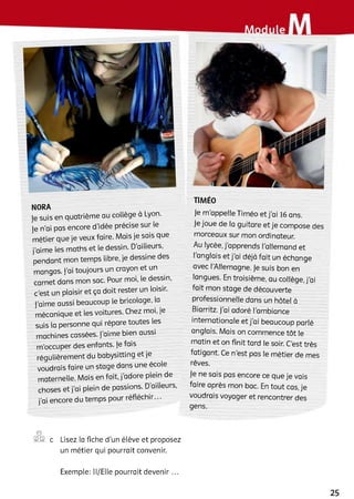 NORA
Je suis en quatrième au collège à Lyon.
Je n’ai pas encore d’idée précise sur le
métier que je veux faire. Mais je sais que
j’aime les maths et le dessin. D’ailleurs,
pendant mon temps libre, je dessine des
mangas. j’ai toujours un crayon et un
carnet dans mon sac. Pour moi, le dessin,
c’est un plaisir et ça doit rester un loisir,
j’aime aussi beaucoup le bricolage, la
mécanique et les voitures. Chez moi, je
suis la personne qui répare toutes les
machines cassées, j’aime bien aussi
m’occuper des enfants, je fais
régulièrement du babysitting et je
voudrais faire un stage dans une école
maternelle. Mais en fait, j’adore plein de
choses et j’ai plein de passions. D’ailleurs,
j’ai encore du temps pour réfléchir...
TIMÉO
Je m'appelle Timéo et j’ai 16 ans.
Je joue de la guitare et je compose des
morceaux sur mon ordinateur.
Au lycée, j’apprends l'allemand et
Ianglais et j’ai déjà fait un échange
avec l'Allemagne. Je suis bon en
langues. En troisième, au collège, j’ai
fait mon stage de découverte
professionnelle dans un hôtel à
Biarritz, j’ai adoré l’ambiance
internationale et j’ai beaucoup parlé
anglais. Mais on commence tôt le
matin et on finit tard le soir. C'est très
fatigant. Ce n’est pas le métier de mes
rêves.
Je ne sais pas encore ce que je vais
faire après mon bac. En tout cas, je
voudrais voyager et rencontrer des
gens.
©
©® c Lisez la fiche d’un élève et proposez
un métier qui pourrait convenir.
Exemple: Il/Elle pourrait devenir ...
25
 