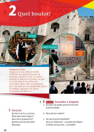 2 Quel boulot!
Avignon en fête
Avignon est une ville de 85 000
habitants qui attire beaucoup de
touristes, surtout en été. En juillet,
pendant le festival de théâtre, la ville
accueille plus d’un million de
personnes. Alors, elle se transforme
pour un mois en une grande fête: pièces
de théâtre, spectacles de danse,
projections de films etc.
< 2
10
a
1 Vis-à-vis
Qu’est-ce qu'il y a comme b
fêtes dans votre région?
Quel est le programme? c
Quelles sont les activités?
Racontez.
Travailler à Avignon
Ecoutez ces quatre jeunes et trouvez
la bonne photo.
Quel est leur métier?
Où est-ce qu'ils travaillent?
dans un restaurant - au palais des Papes
à l'office de tourisme - au théâtre
28
B-
 