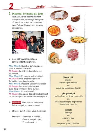 1 D’abord: Le m enu du jour
Pour Julie, la vie a complètement
changé. Elle a déménagé à Avignon
où sa mère a ouvert un restaurant
avec Philippe Roussel, son nouveau
compagnon.
a Lisez et trouvez les mots qui
correspondent aux photos.
Mme Moretti: Qu'est-ce qu'on propose
pour le menu à 18 euros?
A4. Roussel: En entrée, du melon avec
du jambon.
Mme Moretti: Et comme plat principal?
A4. Roussel: On a encore du poisson.
Ça va bien avec la ratatouille.
Mme Moretti: D'accord. Et comme viande?
A4. Roussel: Des steaks. On les sert
avec des pommes de terre au four.
Mme Moretti: Et en dessert?
A4. Roussel: Je prépare des crèmes brûlées et
on peut toujours servir des boules de glace.
b Vous êtes au restaurant.
Qu’est-ce qu’il y a comme menu?
c Et vous? Qu’est-ce que vous choisissez?
Exemple: En entrée, je prends ...
Comme plat principal,...
Et en dessert, ...
Menu 18 €
entrée
melon - jambon cru
ou
salade de tomates au basilic
plat principal
cabillaud sur un lit de ratatouille
ou
steak accompagné de pommes
de terre au romarin
dessert
fromage
ou
crème brûlée
ou
coupe de glace (2 boules)
30
 
