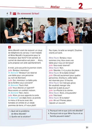 і 2 ЩЯ Ils stressent là-bas!12
Mme Moretti vient de recevoir un coup
de téléphone du serveur. Il est malade
et Mme Moretti n'a personne pour le
remplacer. Que faire? C’est samedi, le
carnet de réservation est plein ... Alors,
Julie propose son aide spontanément.
A midi, Julie accueille le premier client.
Julie: Bonjour monsieur!
M. Bonnard. Bonjour! J'ai réservé
une table pour une personne
au nom de Bonnard.
Julie: Oui, monsieur. La table près
de la fenêtre vous convient?
M. Bonnard: Tout à fait.
Julie: Vous désirez un apéritif?
Nous avons un cocktail maison.
M. Bonnard. Non, merci.
Julie: Alors, je vous apporte la carte.
M. Bonnard: J’ai déjà choisi. Je prends
le menu à 18 euros avec des
tomates en entrée et un steak-
pommes de terre, s'il vous plaît!
1. Quel est le problème
de Mme Moretti?
2. Quelle est la solution?
Peu à peu, la salle se remplit. D’autres
clients arrivent.
Mme Faure: Bonjour, nous
sommes cinq. Vous avez une
table pour nous en terrasse?
Julie: Vous avez réservé?
Mme Faure: Non.
Julie: Désolée. Il n'y a plus de place.
Mme Faure: Et la table là-bas?
Julie: Elle est seulement pour quatre
personnes. D'ailleurs, cette table
est réservée pour 13 heures.
Mme Faure: Ce n'est pas grave.
On voudrait manger vite.
Quel est le plat du jour?
Julie: Le «Poulet à la crème».
Mme Faure: Alors, cinq poulets!
Julie: Très bien!
Mme Faure: Et la table?
Julie: Ah oui! Prenez place.
J'ajoute un couvert.
3. Pourquoi est-ce que Julie est désolée?
4. Pourquoi est-ce que Mme Faure et sa
famille peuvent rester?
31
 