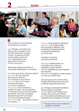 Julie va vite à la cuisine et passe
la commande au cuisinier.
Julie: Philippe, s'il te piaît, cinq
plats du jour. Ça presse. Iis ont
une demi-heure pour manger!
Philippe: Tu paries qu'ils sont
encore là dans une heure?
Julie: Impossible! J'ai une
réservation à 13 heures.
Philippe: On va voir ...
Quand Julie retourne à la salle, un
couple attend déjà depuis un moment.
Julie: Vous avez choisi, messieurs dames?
M. Jousse: Oui, nous prenons
deux menus à 18 euros.
Julie: D'accord. Je vous écoute.
M. Jousse: Pour moi, le melon
et ensuite le poisson.
Julie: Et vous, madame?
Mme Jousse: Alors en entrée, je
voudrais ie melon, mais sans jambon
s'il vous plaît. Oh, puis non. Une salade
de tomates, mais sans vinaigrette.
Seulement avec de l’huile d'olive.
Julie: Et comme plat principal?
Mme Jousse Euh ... Je prends le poisson
ou la viande ...?
M. Jousse: Allez, Catherine. Décide-toi!
Mme Jousse. Oh. Arrête de râier ...
Bon, je prends le cabillaud, mais
je voudrais des pommes de terre
à la place de la ratatouille.
Julie: C’est noté.
A la table 11, la cliente
commence à s'énerver.
Mme Faure: Mademoiselle, nos
cinq piats du jour, c'est pour
aujourd'hui ou pour demain?
Julie: Ah, ies piats du jour, je les apporte
tout de suite!
Mme Faure: Et l’addition en même temps!
Julie: Oui, oui, tout de suite.
Julie a ies joues en feu. C’est le stress
complet. Elle fait des va-et-viens entre
la salle de restaurant et la cuisine.
Julie: Philippe, ils stressent à la table 11.
Tu peux envoyer les poulets?
Philippe: Mais ils sont là depuis cinq
minutes. Fais vite. Ils vont refroidir.
Julie: Et la salade de tomates pour la 4, tu
la prépares sans vinaigrette, s'il te plaît.
5. Pourquoi est-ce que la cliente de
la table 11 s'énerve?
32
 