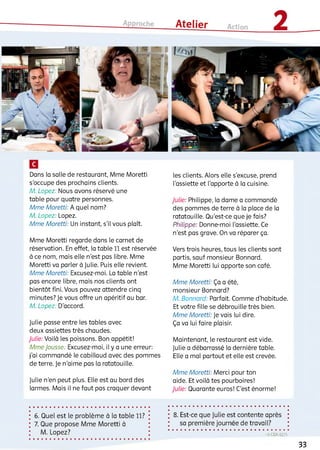 Dans la salle de restaurant, Mme Moretti
s'occupe des prochains clients.
M. Lopez: Nous avons réservé une
table pour quatre personnes.
Mme Moretti: Aquelnom ?
M. Lopez: Lopez.
Mme Moretti: Un instant, s'il vous plaît.
Mme Moretti regarde dans le carnet de
réservation. En effet, la table 11 est réservée
à ce nom, mais elle n'est pas libre. Mme
Moretti va parler à Julie. Puis elle revient.
Mme Moretti: Excusez-moi. La table n'est
pas encore libre, mais nos clients ont
bientôt fini. Vous pouvez attendre cinq
minutes? Je vous offre un apéritif au bar.
M. Lopez: D'accord.
Julie passe entre ies tables avec
deux assiettes très chaudes.
Julie: Voilà ies poissons. Bon appétit!
Mme Jousse: Excusez-moi, il y a une erreur:
j'ai commandé ie cabillaud avec des pommes
de terre. Je n'aime pas la ratatouille.
Julie n'en peut plus. Elle est au bord des
larmes. Mais il ne faut pas craquer devant
les clients. Alors elle s'excuse, prend
l'assiette et l'apporte à la cuisine.
Julie: Philippe, la dame a commandé
des pommes de terre à la place de la
ratatouille. Qu'est-ce que je fais?
Philippe: Donne-moi l'assiette. Ce
n'est pas grave. On va réparer ça.
Vers trois heures, tous les clients sont
partis, sauf monsieur Bonnard.
Mme Moretti lui apporte son café.
Mme Moretti: Ça a été,
monsieur Bonnard?
M. Bonnard: Parfait. Comme d'habitude.
Et votre fille se débrouille très bien.
Mme Moretti: Je vais lui dire.
Ça va lui faire plaisir.
Maintenant, le restaurant est vide.
Julie a débarrassé la dernière table.
Elle a mal partout et elle est crevée.
Mme Moretti: Merci pour ton
aide. Et voilà tes pourboires!
Julie: Quarante euros! C’est énorme!
6 . Quel est le problème à la table 11?
7. Que propose Mme Moretti à
M. Lopez?
8 . Est-ce que Julie est contente après
sa première journée de travail?
-» CDA 62/5
33
 