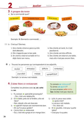 3 A propos du texte
a Qui a commandé quoi?
Exemple: M. Bonnard a commandé ...
2® b C’est qui? Devinez.
1. Une cliente s’énerve parce qu’elle
doit attendre.
2 . Elle n’apporte pas le bon plat.
3. Un client a réservé sa table et il a
déjà choisi son menu.
4. Des clients arrivent, ils n’ont
pasréservé.
5. Une cliente est très difficile.
6 . Des clients ont réservé une table,
mais elle n’est pas encore libre.
c Trouvez les personnes qui correspondent à ces adjectifs.
seul(e) stressé(e) difficile content(e)
énervé(e) malade
Exemple: Le serveur est malade.
sympathique
4 J’aime bien ce restaurant
Complétez les phrases avec ce, cet, cette
ou ces.
1. - Tu connais ■ spécialité provençale?
- Oui, c’est une ratatouille.
2 . - Et table, près de la fenêtre, elle est
libre?
- Non, désolé, elle est réservée.
3. - apéritif maison est vraiment très bon.
- Ah oui? Je peux goûter?
4. - J’aime bien restaurant.
- Oui, c’est très sympa et on mange bien.
Tu connais ce restaurant?
Tu aimes cet apéritif?
Je vous propose cette table.
Ces clients n'ont pas réservé.
5. - Julie, tu peux nous aider,
après-midi?
Le serveur est malade.
- Oui, bien sûr.
6 . - Et ■ poulets, c’est pour quelle
table?
- C’est pour la quatre.
34
 