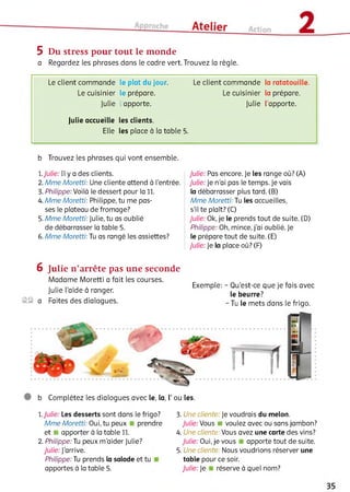 5 Du stress pour tout le monde
a Regardez les phrases dans le cadre vert. Trouvez la règle.
Le client commande le plat du jour.
Le cuisinier le prépare.
Julie l’apporte.
Le client commande la ratatouille.
Le cuisinier la prépare.
Julie l’apporte.
Julie accueille les clients.
Elle les place à la table 5.
b Trouvez les phrases qui vont ensemble.
1.Julie: Il y a des clients.
2. Mme Moretti: Une cliente attend à l'entrée.
3. Philippe: Voilà le dessert pour la 11.
4. Mme Moretti: Philippe, tu me pas­
ses le plateau de fromage?
5. Mme Moretti: Julie, tu as oublié
de débarrasser la table 5.
6. Mme Moretti:Ju as rangé les assiettes?
Julie: Pas encore. Je les range où? (A)
Julie: Je n’ai pas le temps. Je vais
la débarrasser plus tard. (B)
Mme Moretti: Tu les accueilles,
s’il te plaît? (C)
Julie: Ok, je le prends tout de suite. (D)
Philippe: Oh, mince, j’ai oublié. Je
le prépare tout de suite. (E)
Julie: Je la place où? (F)
6 Julie n ’arrête pas une seconde
Madame Moretti a fait les courses.
... , , Exemple: - Qu’est-ce que je fais avec
Julie laide a ranger. r le beurre?
©© a Faites des dialogues. - Tu le mets dans le frigo.
b Complétez les dialogues avec le, la, Г ou les.
1.Julie: Les desserts sont dans le frigo?
Mme Moretti: Oui, tu peux prendre
et ■ apporter à la table 11.
2. Philippe: lu peux m’aider Julie?
Julie: J'arrive.
Philippe: Tu prends la salade et tu
apportes à la table 5.
3. Une cliente: Je voudrais du melon.
Julie: Vous ■ voulez avec ou sans jambon?
4. Une cliente: Vous avez une carte des vins?
Julie: Oui, je vous apporte tout de suite.
5. Une cliente: Nous voudrions réserver une
table pour ce soir.
Julie: Je réserve à quel nom?
 