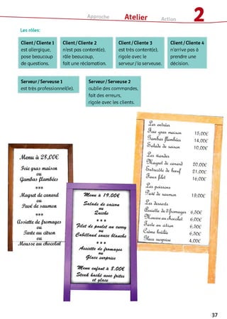 Les rôles:
Client/Cliente 1 Client/Cliente 2 Client/Cliente 3 Client/Cliente 4
est allergique, n'est pas content(e), est très content(e), n’arrive pas à
pose beaucoup râle beaucoup, rigole avec le prendre une
de questions. fait une réclamation. serveur/la serveuse. décision.
Serveur/Serveuse 1
est très professionnei(ie).
Serveur/ Serveuse 2
oublie des commandes,
fait des erreurs,
rigole avec les clients.
Soin таідлт
Stajxùht 3n ôÀxi&ati
àn саліалд.
S fih n c â ü àn &œuj!
Saux Цііпі
^иіідлапл
^ Qûn àn дмлшиш
^ілапаХа
&ритшсуг&
ш і cfmcafaf
S w iln au citron
Ьлміїп
15.006
14,00€
10.006
20,006
21,006
16,006
19.006
6.506
6.006
6.506
6.506
4,006
П
37
 