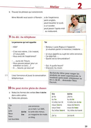 Approche ___ Atelier Action 2b Trouvez les phrases qui conviennent.
Mme Moretti veut savoir si Romain a de l'expérience,
parle anglais,
peut travailler le lundi,
a un scooter,
peut passer l’après-midi
au restaurant.
9 On dit: Au téléphone
La personne qui est appelée
-A llô?
- C’est moi-même. / Un instant,
s’il vous plaît.
- Vous avez de l’expérience?
- ... euros de l’heure.
- Vous pouvez passer pour un
entretien ce soir/...?
- A ... heures, ça vous va?
Toi
- Bonjour. Lucas Rigaux à l’appareil.
Je voudrais parler à monsieur/madame ...
- Je vous appelle au sujet de votre annonce.
- J’ai déjà fait ...
- Quelle est la rémunération?
- Oui. A quelle heure?
- D’accord. Au revoir.
©2>i Lisez l’annonce et jouez la conversation
téléphonique.
Recherche élève pour ranger les
produits de notre superm arché, le
vendredi après-m idi, téléphoner au
05.11.38.95... dem ander Mme
Ducruit.
10 On peut écrire plein de choses
a Notez les formes des verbes lire et écrire
dans votre cahier,
b Faites des phrases.
J’/Je
Tu
Julie
Nous
Vous
Les touristes
une annonce,
un e-mail / un SMS.
écrire la carte des menus,
lire un magazine de mode,
un blog.
lire écrire
je lis j’écris
tu ІІН tu écri
il/ elle/ on lit іl/ elle / on écri
nous lii ons nous écri ions
vous lisez vous écri ez
ils / elles lii ent ils/elles écrivent
j’ai lu j’ai écrit
39
 