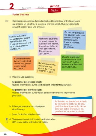 2 Approche______ Atelier
Action
Petits boulots
Choisissez une annonce. Faites l'entretien téléphonique entre la personne
qui propose un job et le/ la jeune qui cherche un job. Plusieurs candidats
peuvent appeler pour une annonce.
Famille recherche
babysitter pour garder
notre fils de 3 ans,
3 fois par sem aine,!
19 h, téléphoner au
05.91.65.44-
Pizzeria recherche
livreur, vendredi et
samedi soir, permis
scooter exigé.
05.22.64.14...
Recherche étudiants
ou scolaires pour la
cueillette des pêches,
4 semaines, juillet, 6
jours par semaine.
Téléphoner au
05.51.28.40...
Qu/ s'occupe de nos
rdeu* chats, rue
Carnot, du 1erqu ic
JUlllet? 05.21.3s 5J
Recherche quelqu’un
qui pourrait aider mes
parents 2 fois par
semaine: petits
travaux, courses,
jardin ...
05.97.95.04...
Cherche jeune pour
soutien scolaire pour
mon fils, 6e, maths.
Adresse: rue Bertrand,
tél: 05.71.35.94...
a Préparez vos questions.
La personne qui propose un job:
Quelles informations sur le candidat sont importantes pour vous?
La personne qui cherche un job:
Quelles informations sur le travail et les conditions sont importantes
pour vous?
b Echangez vos questions et préparez
des réponses.
c Jouez l'entretien téléphonique
En France, les jeunes ont le droit
de travailler à partir de 16 ans,
parfois m êm e à partir de 14 ans,
pour des petits travaux, p. ex.
pendant les vacances scolaires.
d Vous pouvez aussi écrire votre curriculum vitae
(CV) et une petite lettre de motivation.
 