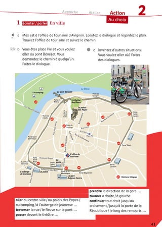 Approche
1 écouter/ parler En ville
Atelier Action
Au choix
4 a Max est à l'office de tourisme d’Avignon. Ecoutez le dialogue et regardez le plan.
Trouvez l'office de tourisme et suivez le chemin.
Le Rhône
Le cam ping
Porte du
Rhône /
Le Rocher
des Dom s
Le palais
,des Papes
Porte
Saint-
LazarePorte de
L'oulle /
Place de
l'horloge
Porte Saint-
Dominique
Porte Thiers
Porte Boulevard Raspail
Rue Paul
Mérindol Saint-
--------Charles
1La police PortedèTcT
République
2® b Vous êtes place Pie et vous voulez
aller au pont Bénezet. Vous
demandez le chemin à quelqu'un.
Faites le dialogue.
Inventez d’autres situations.
Vous voulez aller où? Faites
des dialogues.
1il
Le pont Benezet
L’office du
tourisme
Q
L ’auberge j
de jeunesse S
Porte
Limbert
Porte Magnanen
Avignon-Centre
Stations Vélopop
prendre la direction de la gare ...
tourner à droite/à gauche
continuer tout droit jusqu’au
croisement/jusqu'à la porte de la
République/le long des remparts
41
 