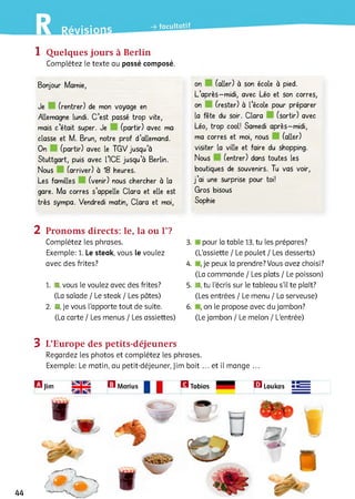 1 Quelques jours à Berlin
Complétez le texte au passé composé.
Bonjour Mamie,
Je (rentrer) de mon voyage en
Allemagne lundi. C ’est passé trop vite,
mais c ’était super. Je (partir) avec ma
classe et M. Brun, notre prof d’allemand.
On (partir) avec le TG V jusqu a
Stuttgart, puis avec l’ICE jusqu’à Berlin.
Nous (arriver) à 18 heures.
Les familles (venir) nous chercher à la
gare. Ma corres s’appelle Clara et elle est
très sympa. Vendredi matin, Clara et moi,
on (aller) à son école à pied.
L ’après-midi, avec Léo et son corres,
on (rester) à l’école pour préparer
la fête du soir. Clara (sortir) avec
Léo, trop cool! Samedi après-midi,
ma corres et moi, nous (aller)
visiter la ville et faire du shopping.
Nous (entrer) dans toutes les
boutiques de souvenirs. Tu vas voir,
j ’ai une surprise pour toi!
Gros bisous
Sophie
2 Pronoms directs: le, la ou Г?
Complétez les phrases.
Exemple: 1. Le steak, vous le voulez
avec des frites?1
1. I, vous le voulez avec des frites?
(La salade / Le steak / Les pâtes)
2 . ■, je vous l'apporte tout de suite.
(La carte / Les menus / Les assiettes)
3. pour la table 13, tu les prépares?
(L'assiette / Le poulet / Les desserts)
4. ,je peux la prendre? Vous avez choisi?
(La commande / Les plats / Le poisson)
5. 1, tu l’écris sur le tableau s'il te plaît?
(Les entrées / Le menu / La serveuse)
6 . ,on le propose avec du jambon?
(Le jambon / Le melon / L'entrée)
3 L’Europe des petits-déjeuners
Regardez les photos et complétez les phrases.
Exemple: Le matin, au petit-déjeuner, Jim boit ... et il mange ...
H Jim 0Marius | | B Tobias
HLoukas
44
 