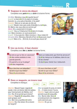 4 Toujours le stress du départ
Complétez avec partir ou ▲sortir à la bonne forme.
Un élève: Monsieur, nous à quelle heure?
Le prof: Le train à 9 h 14, dans 5 minutes.
Corentin, tu ▲ta carte d’identité, s’il te plaît?
Corentin. Mais je ne sais pas où elle est.
Le prof: Désolé, mais sans carte d’identité, tu ne pas.
Eh, Marie, Léa, vous allez où comme ça?
Marie: On À seulement 2 minutes.
Le prof . Vous A? J’hallucine! On dans 5 minutes.
Léa: Mais monsieur, on veut seulem ent...
Le prof : Il n’y a pas de « Mais monsieur ». Vous restez là!
Un autre élève: Monsieur, Benoît et Tom ne pas avec nous?
Le prof. Mais si ils... Oh ià là, ils ne sont pas encore ià?
5 Lire ou écrire, il faut choisir
Complétez avec lire ou écrire à ia bonne forme.
® Qu’est-ce que tu fais en vacances?
- ]’■ des cartes postales à mes
grands-parents.
- Et quand tu es sur la plage?
-Je des magazines.
H v o u s cherchez une babysitter? - Et vous cherchez un job?
Qu’est-ce que vous faites? Qu'est-ce que vous faites?
- Nous une annonce. - Nous les annonces.
я Dans un restaurant, que font les serveurs?
- Ils les menus sur le tableau, dans la rue.
- Et les clients?
- Ils les pour choisir leur restaurant.
6 Dans ce magasin, on trouve tout
Complétez le dialogue.
ce (2x) cet
cette ces
Maxime: Waouh! Super, regarde
sweat, c’est une bonne idée de cadeau
pour l’anniversaire de Malika, non?
Alex: Oui. Et on prend quoi encore?
Maxime: Regarde casquettes, elles
sont sympas, non?
Alex: Bof, moi, je préfère ■ t-shirt.
Maxime: Oui, t’as raison. On a encore
de l’argent?
Alex: Le sweat 21 euros, le t-shirt
13 ... 11reste encore 7 euros.
Maxime: Super, alors on peut
prendre aussi ■ casquette.
Alex: Bonne idée. Dans
arrondissement, les magasins
sont vraiment cooi.
Maxime: Ah, ça, oui.
45
 