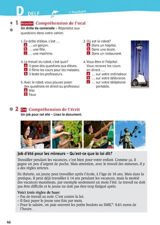 ^ 1 Compréhension de l’oral
Un drôle de camarade - Répondez aux
questions dans votre cahier.
1. Ce drôle d'élève, c’e s t...
El ... un garçon.
El ... une fille.
B ... une machine.
2 . Où est le robot?
El Dans un hôpital.
□ Dans une école.
B Dans un restaurant.
3. Le travail du robot, c'est quoi?
B II pose des questions aux élèves.
B II filme les cours pour les malades.
El II teste les professeurs.
5. Avec le robot, vous pouvez poser
des questions en direct au professeur.
B Vrai
B Faux
4. Vous êtes à l’hôpital.
Vous recevez les cours
en direct ...
B ... sur votre ordinateur.
B ... sur votre télévision.
B ... sur votre téléphone
portable.
• 2 Compréhension de l’écrit
Un job pour cet été - Lisez le document.
Job d’été pour les mineurs - Qu’est-ce que la loi dit?
Travailler pendant les vacances, c’est bien pour votre enfant. Comme ça, il
gagne un peu d’argent de poche. Mais attention, avec le travail des mineurs, il y
a des règles strictes.
En théorie, un jeune peut travailler après l’école, à l’âge de 16 ans. Mais dans la
pratique, il peut déjà travailler à 14 ans pendant les vacances, mais la moitié
des vacances maximum, par exemple seulement un mois l’été. Le travail ne doit
pas être difficile et le jeune ne doit pas être trop fatigué après.
Voici trois règles de base:
- Pas de travail au noir. C’est contre la loi.
- Il faut payer le jeune une fois par mois.
- Pour le salaire, on paie souvent les petits boulots au SMIC*: 9,61 euros de
l’heure.
46
 
