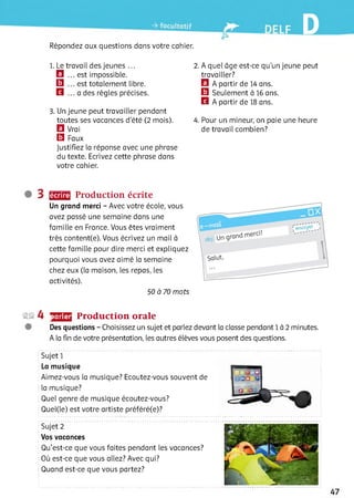 Répondez aux questions dans votre cahier.
1. Le travail des jeunes ...
El ... est impossible.
□ . est totalement libre.
H ... a des règles précises.
3. Un jeune peut travailler pendant
toutes ses vacances d'été (2 mois).
El Vrai
El Faux
Justifiez la réponse avec une phrase
du texte. Ecrivez cette phrase dans
votre cahier.
2 . A quel âge est-ce qu'un jeune peut
travailler?
El A partir de 14 ans.
El Seulement à 16 ans.
B A partir de 18 ans.
4. Pour un mineur, on paie une heure
de travail combien?
ЩЕЕ Production écrite
Un grand merci - Avec votre école, vous
avez passé une semaine dans une
famille en France. Vous êtes vraiment
très content(e). Vous écrivez un mail à
cette famille pour dire merci et expliquez
pourquoi vous avez aimé la semaine
chez eux (la maison, les repas, les
activités).
50 à 70 mots
2© 4 parler Production orale
Des questions - Choisissez un sujet et parlez devant la classe pendant 1 à 2 minutes.
A la fin de votre présentation, les autres élèves vous posent des questions.
Sujet 1
La musique
Aimez-vous la musique? Ecoutez-vous souvent de
la musique?
Quel genre de musique écoutez-vous?
Quel(le) est votre artiste préféré(e)?
Sujet 2
Vos vacances
Qu’est-ce que vous faites pendant les vacances?
Où est-ce que vous allez? Avec qui?
Quand est-ce que vous partez?
 
